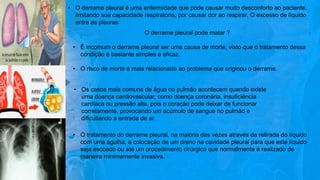 • O derrame pleural é uma enfermidade que pode causar muito desconforto ao paciente,
limitando sua capacidade respiratória, por causar dor ao respirar. O excesso de líquido
entre as pleuras
O derrame pleural pode matar ?
• É incomum o derrame pleural ser uma causa de morte, visto que o tratamento dessa
condição é bastante simples e eficaz.
• O risco de morte é mais relacionado ao problema que originou o derrame.
• Os casos mais comuns de água no pulmão acontecem quando existe
uma doença cardiovascular, como doença coronária, insuficiência
cardíaca ou pressão alta, pois o coração pode deixar de funcionar
corretamente, provocando um acúmulo de sangue no pulmão e
dificultando a entrada de ar.
• O tratamento do derrame pleural, na maioria das vezes através da retirada do líquido
com uma agulha, a colocação de um dreno na cavidade pleural para que este líquido
seja escoado ou até um procedimento cirúrgico que normalmente é realizado de
maneira minimamente invasiva.
 