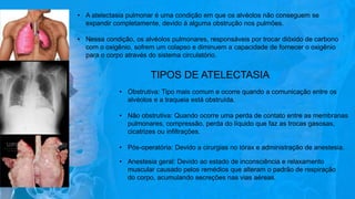 • A atelectasia pulmonar é uma condição em que os alvéolos não conseguem se
expandir completamente, devido à alguma obstrução nos pulmões.
• Nessa condição, os alvéolos pulmonares, responsáveis por trocar dióxido de carbono
com o oxigênio, sofrem um colapso e diminuem a capacidade de fornecer o oxigênio
para o corpo através do sistema circulatório.
TIPOS DE ATELECTASIA
• Obstrutiva: Tipo mais comum e ocorre quando a comunicação entre os
alvéolos e a traqueia está obstruída.
• Não obstrutiva: Quando ocorre uma perda de contato entre as membranas
pulmonares, compressão, perda do líquido que faz as trocas gasosas,
cicatrizes ou infiltrações.
• Pós-operatória: Devido a cirurgias no tórax e administração de anestesia.
• Anestesia geral: Devido ao estado de inconsciência e relaxamento
muscular causado pelos remédios que alteram o padrão de respiração
do corpo, acumulando secreções nas vias aéreas.
 