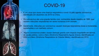 • É um vírus que causa uma doença respiratória a covid-19 pelo agente coronavírus,
identificado em dezembro de 2019 na China.
• Os coronavírus são uma grande família viral, conhecidos desde meados de 1960, que
causam infecções respiratórias em seres humanos e em animais.
• Geralmente, infecções por coronavírus causam doenças respiratórias leves a moderadas,
semelhantes a um resfriado comum.
• Alguns coronavírus podem causar doenças graves com impacto importante em termos
de saúde pública, como a Sars (Síndrome Respiratória Aguda Grave), identificada em
2002 e a Mers (Síndrome Respiratória do Oriente Médio), identificada em 2012.
COVID-19
 