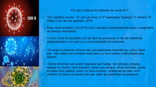 Por que a doença foi batizada de covid-19 ?
• "Co" significa corona, "vi" vem de vírus, e "d" representa "doença". O número 19
indica o ano de sua aparição, 2019.
• Esse nome substitui o de 2019-nCoV, decidido provisoriamente após o surgimento
da doença respiratória.
• O novo nome foi escolhido por ser fácil de pronunciar e não ter referência
estigmatizante a um país ou a uma população em particular.
• Os sinais e sintomas clínicos são, principalmente respiratórios, como: febre
que não cessa com remédio tosse seca ou com catarro e dificuldade para
respirar.
• Outros sintomas que podem aparecer são fadiga, dor articular, arrepios,
náusea ou vômito, nariz entupido, tosse com sangue, olhos inchados, perda
de olfato e/ou paladar, dores na caixa torácica, problemas de pele como
urticária ou frieira nos dedos dos pés, além de problemas neurológicos.
 