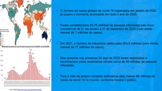 • O número de casos globais da covid-19 registrados em janeiro de 2022
já supera o montante acumulado em todo o ano de 2020.
• Foram contabilizados 83,76 milhões de pessoas infectadas pelo novo
coronavírus de 01 de janeiro a 31 de dezembro de 2020 (com média
mensal de 7 milhões de casos).
• Em 2021, o número de infectados saltou para 204,8 milhões (com média
mensal de 17 milhões de casos).
• Mas somente nos primeiros 29 dias de 2022 foram registrados e
reconhecidos pelas estatísticas oficiais cerca de 85 milhões de pessoas
infectadas.
• Para o mês de janeiro completo estimamos pelo menos 89 milhões de
casos da covid-19 no mundo, conforme mostra o gráfico.
 