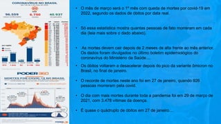 • O mês de março será o 1º mês com queda de mortes por covid-19 em
2022, segundo os dados de óbitos por data real.
• Só essa estatística mostra quantas pessoas de fato morreram em cada
dia (leia mais sobre o dado abaixo).
• As mortes devem cair depois de 2 meses de alta frente ao mês anterior.
Os dados foram divulgados no último boletim epidemiológico do
coronavírus do Ministério da Saúde....
• Os óbitos voltaram a desacelerar depois do pico da variante ômicron no
Brasil, no final de janeiro.
• O recorde de mortes neste ano foi em 27 de janeiro, quando 926
pessoas morreram pela covid.
• O dia com mais mortes durante toda a pandemia foi em 29 de março de
2021, com 3.478 vítimas da doença.
• É quase o quádruplo de óbitos em 27 de janeiro....
 