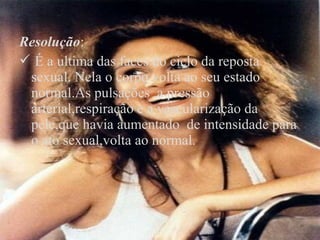 Resolução:
 É a ultima das faces do ciclo da reposta
 sexual. Nela o corpo volta ao seu estado
 normal.As pulsações ,a pressão
 arterial,respiração e a vascularização da
 pele,que havia aumentado de intensidade para
 o ato sexual,volta ao normal.
 
