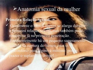 Anatomia sexual da mulher
Primeira Relação Sexual.
 Geralmente o hímen apenas se alarga durante
  a primeira relação sexual, mas também pode
  romper-se já na primeira penetração
  .Frequentemente há um pequeno sangramento
  quando da ruptura do hímen ,mas o
  desconforto para alguns é mínimo pois o
  prazer o suplanta de longe!
 