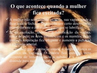 O que acontece quando a mulher
            fica excitada?
 A mulher não sexualmente excitada, sua vagina tende a
  ficar seca e fechada. Ocorrendo um certo desconforto,
  porém durante o ato mulher consegue se lubrificar.
 Já na excitação, acontece a lubrificação da vagina,
  rubor de pele, os seios intumescem e os mamilos ficam
  eretos, a respiração fica ofegante e aumenta a pulsaçao
  e a pressão arterial.
 Na medida que a excitação cresce, o sangue alcança as
  paredes da vaginais. O clitóris fica ereto, o útero
  aumenta de volume, inicia a subida, e a vagina de
  distende para receber o pênis.
 