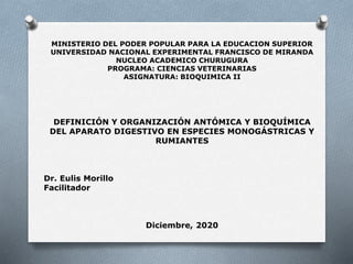 MINISTERIO DEL PODER POPULAR PARA LA EDUCACION SUPERIOR
UNIVERSIDAD NACIONAL EXPERIMENTAL FRANCISCO DE MIRANDA
NUCLEO ACADEMICO CHURUGURA
PROGRAMA: CIENCIAS VETERINARIAS
ASIGNATURA: BIOQUIMICA II
DEFINICIÓN Y ORGANIZACIÓN ANTÓMICA Y BIOQUÍMICA
DEL APARATO DIGESTIVO EN ESPECIES MONOGÁSTRICAS Y
RUMIANTES
Dr. Eulis Morillo
Facilitador
Diciembre, 2020
 