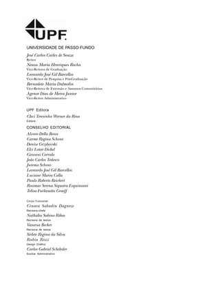 UNIVERSIDADE DE PASSO FUNDO
José Carlos Carles de Souza
Reitor
Neusa Maria Henriques Rocha
Vice-Reitora de Graduação
Leonardo José Gil Barcellos
Vice-Reitor de Pesquisa e Pós-Graduação
Bernadete Maria Dalmolin
Vice-Reitora de Extensão e Assuntos Comunitários
Agenor Dias de Meira Junior
Vice-Reitor Administrativo
UPF Editora
Cleci Teresinha Werner da Rosa
Editora
CONSELHO EDITORIAL
Alvaro Della Bona
Carme Regina Schons
Denize Grzybovski
Elci Lotar Dickel
Giovani Corralo
João Carlos Tedesco
Jurema Schons
Leonardo José Gil Barcellos
Luciane Maria Colla
Paulo Roberto Reichert
Rosimar Serena Siqueira Esquinsani
Telisa Furlanetto Graeff
Corpo Funcional:
Cinara Sabadin Dagneze
Revisora-chefe
Nathalia Sabino Ribas
Revisora de textos
Vanessa Becker
Revisora de textos
Sirlete Regina da Silva
Rubia Rizzi
Design Gráfico
Carlos Gabriel Scheleder
Auxiliar Administrativo
 