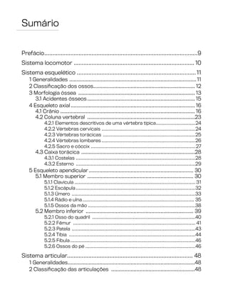 Sumário
Prefácio...............................................................................................9
Sistema locomotor........................................................................... 10
Sistema esquelético..........................................................................11
1 Generalidades ......................................................................................11
2 Classificação dos ossos.................................................................... 12
3 Morfologia óssea ............................................................................... 13
3.1 Acidentes ósseos......................................................................... 15
4 Esqueleto axial.................................................................................... 16
4.1 Crânio ........................................................................................... 16
4.2 Coluna vertebral .........................................................................23
4.2.1 Elementos descritivos de uma vértebra típica..............................24
4.2.2 Vértebras cervicais ......................................................................24
4.2.3 Vértebras torácicas .....................................................................25
4.2.4 Vértebras lombares......................................................................26
4.2.5 Sacro e cóccix ..............................................................................27
4.3 Caixa torácica .............................................................................28
4.3.1 Costelas .........................................................................................28
4.3.2 Esterno .........................................................................................29
5 Esqueleto apendicular....................................................................... 30
5.1 Membro superior ........................................................................ 30
5.1.1 Clavícula.......................................................................................... 31
5.1.2 Escápula.........................................................................................32
5.1.3 Úmero ............................................................................................33
5.1.4 Rádio e ulna................................................................................... 35
5.1.5 Ossos da mão................................................................................38
5.2 Membro inferior ......................................................................... 39
5.2.1 Osso do quadril .............................................................................40
5.2.2 Fêmur ........................................................................................... 41
5.2.3 Patela ............................................................................................43
5.2.4 Tíbia ..............................................................................................44
5.2.5 Fíbula.............................................................................................46
5.2.6 Ossos do pé..................................................................................46
Sistema articular............................................................................. 48
1 Generalidades......................................................................................48
2 Classificação das articulações .........................................................48
 