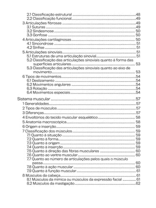 2.1 Classificação estrutural...............................................................48
2.2 Classificação funcional................................................................49
3 Articulações fibrosas.........................................................................49
3.1 Suturas.........................................................................................49
3.2 Sindesmose................................................................................ 50
3.3 Gonfose ...................................................................................... 50
4 Articulações cartilaginosas............................................................... 50
4.1 Sincondrose................................................................................. 51
4.2 Sínfise.......................................................................................... 51
5 Articulações sinoviais......................................................................... 51
5.1 Estruturas de uma articulação sinovial....................................... 51
5.2 Classificação das articulações sinoviais quanto à forma das
superfícies articulares............................................................... 53
5.3 Classificação das articulações sinoviais quanto ao eixo de
movimento.................................................................................. 53
6 Tipos de movimentos..........................................................................54
6.1 Deslizamento................................................................................54
6.2 Movimentos angulares................................................................54
6.3 Rotação.......................................................................................54
6.4 Movimentos especiais.................................................................54
Sistema muscular.............................................................................57
1 Generalidades......................................................................................57
2 Tipos de músculos..............................................................................57
3 Diferenças...........................................................................................57
4 Envoltórios do tecido muscular esquelético..................................... 58
5 Anatomia macroscópica.................................................................... 58
6 Origem e inserção.............................................................................. 59
7 Classificação dos músculos.............................................................. 59
7.1 Quanto à situação........................................................................ 59
7.2 Quanto à forma........................................................................... 59
7.3 Quanto à origem.......................................................................... 59
7.4 Quanto à inserção....................................................................... 59
7.5 Quanto à direção das fibras musculares ................................... 60
7.6 Quanto ao ventre muscular......................................................... 60
7.7 Quanto ao número de articulações pelos quais o músculo
passa........................................................................................... 60
7.8 Quanto à ação muscular............................................................. 60
7.9 Quanto à função muscular........................................................... 61
8 Músculos da cabeça........................................................................... 61
8.1 Músculos da mímica ou músculos da expressão facial.............. 61
8.2 Músculos da mastigação.............................................................62
 