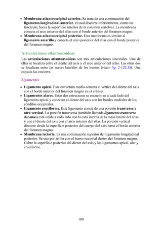 Membrana atlantooccipital anterior. Se trata de una continuación del
ligamento longitudinal anterior, el cual discurre inferiormente, como un
fascículo, hacia la superficie anterior de la columna vertebral. La membrana
conecta el arco anterior del atlas con el borde anterior del foramen magno.
Membrana atlantooccipital posterior. Esta membrana es similar al
ligamento amarillo y conecta el arco posterior del atlas con el borde posterior
del foramen magno.
Articulaciones atlantoaxoideas
Las articulaciones atlantoaxoideas son tres articulaciones sinoviales. Una de
ellas se localiza entre el diente del axis y el arco anterior del atlas. Las otras dos
se localizan entre las masas laterales de los huesos (véase fig. 2-12C,D). Una
cápsula las encierra.
Ligamentos
Ligamento apical. Esta estructura media conecta el vértice del diente del axis
con el borde anterior del foramen magno en el cráneo.
Ligamentos alares. Estas dos estructuras se encuentran a cada lado del
ligamento apical y conectan el diente del axis con los bordes mediales de los
cóndilos occipitales.
Ligamento cruciforme. Este ligamento consta de una porción transversa y
otra vertical. La porción transversa (también llamada ligamento transverso
del atlas) está unida a cada lado con la cara interna de la masa lateral del atlas,
y une el diente del axis con el arco anterior del atlas. La porción vertical
discurre desde la superficie posterior del cuerpo del axis hasta el borde anterior
del foramen magno.
Membrana tectoria. Es una continuación superior del ligamento longitudinal
posterior. Se une por arriba con el hueso occipital dentro del foramen magno.
Cubre la superficie posterior del diente del axis y los ligamentos apical, alar y
cruciforme.
109
 