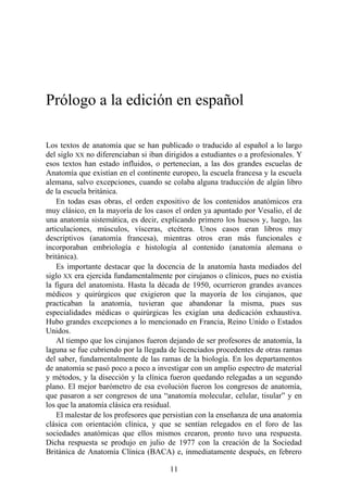 Prólogo a la edición en español
Los textos de anatomía que se han publicado o traducido al español a lo largo
del siglo XX no diferenciaban si iban dirigidos a estudiantes o a profesionales. Y
esos textos han estado influidos, o pertenecían, a las dos grandes escuelas de
Anatomía que existían en el continente europeo, la escuela francesa y la escuela
alemana, salvo excepciones, cuando se colaba alguna traducción de algún libro
de la escuela británica.
En todas esas obras, el orden expositivo de los contenidos anatómicos era
muy clásico, en la mayoría de los casos el orden ya apuntado por Vesalio, el de
una anatomía sistemática, es decir, explicando primero los huesos y, luego, las
articulaciones, músculos, vísceras, etcétera. Unos casos eran libros muy
descriptivos (anatomía francesa), mientras otros eran más funcionales e
incorporaban embriología e histología al contenido (anatomía alemana o
británica).
Es importante destacar que la docencia de la anatomía hasta mediados del
siglo XX era ejercida fundamentalmente por cirujanos o clínicos, pues no existía
la figura del anatomista. Hasta la década de 1950, ocurrieron grandes avances
médicos y quirúrgicos que exigieron que la mayoría de los cirujanos, que
practicaban la anatomía, tuvieran que abandonar la misma, pues sus
especialidades médicas o quirúrgicas les exigían una dedicación exhaustiva.
Hubo grandes excepciones a lo mencionado en Francia, Reino Unido o Estados
Unidos.
Al tiempo que los cirujanos fueron dejando de ser profesores de anatomía, la
laguna se fue cubriendo por la llegada de licenciados procedentes de otras ramas
del saber, fundamentalmente de las ramas de la biología. En los departamentos
de anatomía se pasó poco a poco a investigar con un amplio espectro de material
y métodos, y la disección y la clínica fueron quedando relegadas a un segundo
plano. El mejor barómetro de esa evolución fueron los congresos de anatomía,
que pasaron a ser congresos de una “anatomía molecular, celular, tisular” y en
los que la anatomía clásica era residual.
El malestar de los profesores que persistían con la enseñanza de una anatomía
clásica con orientación clínica, y que se sentían relegados en el foro de las
sociedades anatómicas que ellos mismos crearon, pronto tuvo una respuesta.
Dicha respuesta se produjo en julio de 1977 con la creación de la Sociedad
Británica de Anatomía Clínica (BACA) e, inmediatamente después, en febrero
11
 
