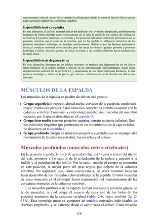 anteriormente sobre el cuerpo de la vértebra localizada por debajo (o sobre el sacro) y lleva consigo
toda la porción superior de la columna vertebral.
Espondilolistesis congénita
En esta alteración, el defecto esencial está en los pedículos de la vértebra desplazada, probablemente
formados de forma anómala como consecuencia de la falta de unión de los centros de osificación
accesorios. El proceso espinoso, las láminas y los procesos articulares inferiores permanecen en su
posición, mientras que el resto de la vértebra, que ya ha perdido la influencia restrictiva de los
procesos articulares inferiores, se desplaza anteriormente. Debido a que las láminas permanecen
detrás, el conducto vertebral no se estrecha, pero las raíces nerviosas sí pueden pinzarse y provocar
lumbalgia y ciática. En casos graves, el tronco se acorta, y las costillas inferiores hacen contacto con
la cresta ilíaca.
Espondilolistesis degenerativa
En esta alteración, frecuente en los adultos mayores, se produce una degeneración de los discos
intervertebrales en la región lumbar y artrosis en las articulaciones intervertebrales. Suele haber
desplazamiento anterior de la vértebra L5 y compresión de las raíces nerviosas lumbares, lo que
provoca lumbalgia y dolor en la pierna que discurre inferiormente en la distribución del nervio
afectado.
MÚSCULOS DE LA ESPALDA
Los músculos de la espalda se pueden dividir en tres grupos:
Grupo superficial (trapecio, dorsal ancho, elevador de la escápula, romboides
mayor, romboides menor). Estos músculos conectan la cintura escapular con la
columna vertebral. Funcional y embriológicamente, son músculos del miembro
superior, por lo que se describen en el capítulo 3.
Grupo intermedio (serrato posterior superior, serrato posterior inferior). Son
dos músculos pequeños que participan en los movimientos de la caja torácica.
Se describen en el capítulo 4.
Grupo profundo. Grupo de músculos pequeños y grandes que se encargan del
movimiento de la columna vertebral, las costillas y el cráneo.
Músculos profundos (músculos retrovertebrales)
En la posición erguida, la línea de gravedad (fig. 2-15) pasa a través del diente
del axis, posterior a los centros de la articulación de la cadera y anterior a la
rodilla y la articulación del tobillo. Por lo tanto, cuando el cuerpo se encuentra
en esta posición, la mayor parte del peso reposa por delante de la columna
vertebral. No sorprende que, como consecuencia, en seres humanos haya un
buen desarrollo de los músculos retrovertebrales de la espalda. El tono muscular
de estos músculos es el principal factor responsable del mantenimiento de las
curvaturas normales de la columna vertebral.
Los músculos profundos de la espalda forman una amplia columna gruesa de
tejido muscular, la cual ocupa el espacio de cada uno de los lados de los
procesos espinosos de la columna vertebral (tabla. 2-6; véase también fig. 2-
15A). Esta compleja masa se compone de muchos músculos individuales de
diversas longitudes, y se extiende desde el sacro hasta el cráneo. Cada músculo
118
 
