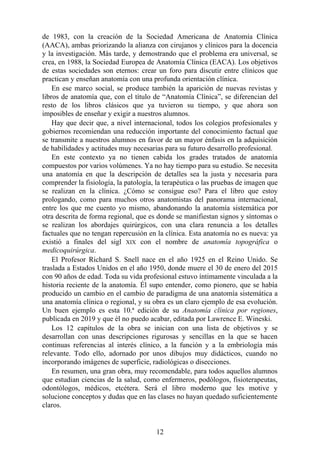 de 1983, con la creación de la Sociedad Americana de Anatomía Clínica
(AACA), ambas priorizando la alianza con cirujanos y clínicos para la docencia
y la investigación. Más tarde, y demostrando que el problema era universal, se
crea, en 1988, la Sociedad Europea de Anatomía Clínica (EACA). Los objetivos
de estas sociedades son eternos: crear un foro para discutir entre clínicos que
practican y enseñan anatomía con una profunda orientación clínica.
En ese marco social, se produce también la aparición de nuevas revistas y
libros de anatomía que, con el título de “Anatomía Clínica”, se diferencian del
resto de los libros clásicos que ya tuvieron su tiempo, y que ahora son
imposibles de enseñar y exigir a nuestros alumnos.
Hay que decir que, a nivel internacional, todos los colegios profesionales y
gobiernos recomiendan una reducción importante del conocimiento factual que
se transmite a nuestros alumnos en favor de un mayor énfasis en la adquisición
de habilidades y actitudes muy necesarias para su futuro desarrollo profesional.
En este contexto ya no tienen cabida los grades tratados de anatomía
compuestos por varios volúmenes. Ya no hay tiempo para su estudio. Se necesita
una anatomía en que la descripción de detalles sea la justa y necesaria para
comprender la fisiología, la patología, la terapéutica o las pruebas de imagen que
se realizan en la clínica. ¿Cómo se consigue eso? Para el libro que estoy
prologando, como para muchos otros anatomistas del panorama internacional,
entre los que me cuento yo mismo, abandonando la anatomía sistemática por
otra descrita de forma regional, que es donde se manifiestan signos y síntomas o
se realizan los abordajes quirúrgicos, con una clara renuncia a los detalles
factuales que no tengan repercusión en la clínica. Esta anatomía no es nueva: ya
existió a finales del sigl XIX con el nombre de anatomía topográfica o
medicoquirúrgica.
El Profesor Richard S. Snell nace en el año 1925 en el Reino Unido. Se
traslada a Estados Unidos en el año 1950, donde muere el 30 de enero del 2015
con 90 años de edad. Toda su vida profesional estuvo íntimamente vinculada a la
historia reciente de la anatomía. Él supo entender, como pionero, que se había
producido un cambio en el cambio de paradigma de una anatomía sistemática a
una anatomía clínica o regional, y su obra es un claro ejemplo de esa evolución.
Un buen ejemplo es esta 10.ª edición de su Anatomía clínica por regiones,
publicada en 2019 y que él no puedo acabar, editada por Lawrence E. Wineski.
Los 12 capítulos de la obra se inician con una lista de objetivos y se
desarrollan con unas descripciones rigurosas y sencillas en la que se hacen
continuas referencias al interés clínico, a la función y a la embriología más
relevante. Todo ello, adornado por unos dibujos muy didácticos, cuando no
incorporando imágenes de superficie, radiológicas o disecciones.
En resumen, una gran obra, muy recomendable, para todos aquellos alumnos
que estudian ciencias de la salud, como enfermeros, podólogos, fisioterapeutas,
odontólogos, médicos, etcétera. Será el libro moderno que les motive y
solucione conceptos y dudas que en las clases no hayan quedado suficientemente
claros.
12
 