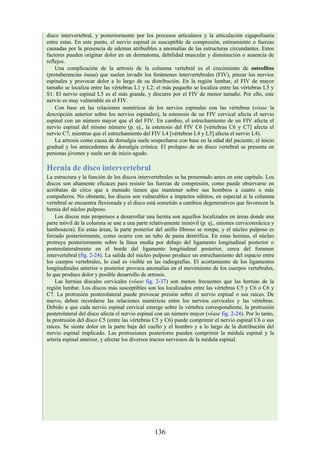 disco intervertebral, y posteriormente por los procesos articulares y la articulación cigapofisaria
entre estas. En este punto, el nervio espinal es susceptible de compresión, estiramiento o fuerzas
causadas por la presencia de edemas atribuibles a anomalías de las estructuras circundantes. Estos
factores pueden originar dolor en un dermatoma, debilidad muscular y disminución o ausencia de
reflejos.
Una complicación de la artrosis de la columna vertebral es el crecimiento de osteofitos
(protuberancias óseas) que suelen invadir los forámenes intervertebrales (FIV), pinzar los nervios
espinales y provocar dolor a lo largo de su distribución. En la región lumbar, el FIV de mayor
tamaño se localiza entre las vértebras L1 y L2; el más pequeño se localiza entre las vértebras L5 y
S1. El nervio espinal L5 es el más grande, y discurre por el FIV de menor tamaño. Por ello, este
nervio es muy vulnerable en el FIV.
Con base en las relaciones numéricas de los nervios espinales con las vértebras (véase la
descripción anterior sobre los nervios espinales), la estenosis de un FIV cervical afecta el nervio
espinal con un número mayor que el del FIV. En cambio, el estrechamiento de un FIV afecta el
nervio espinal del mismo número (p. ej., la estenosis del FIV C6 [vértebras C6 y C7] afecta el
nervio C7, mientras que el estrechamiento del FIV L4 [vértebras L4 y L5] afecta el nervio L4).
La artrosis como causa de dorsalgia suele sospecharse con base en la edad del paciente, el inicio
gradual y los antecedentes de dorsalgia crónica. El prolapso de un disco vertebral se presenta en
personas jóvenes y suele ser de inicio agudo.
Hernia de disco intervertebral
La estructura y la función de los discos intervertebrales se ha presentado antes en este capítulo. Los
discos son altamente eficaces para resistir las fuerzas de compresión, como puede observarse en
acróbatas de circo que a menudo tienen que mantener sobre sus hombros a cuatro o más
compañeros. No obstante, los discos son vulnerables a impactos súbitos, en especial si la columna
vertebral se encuentra flexionada y el disco está sometido a cambios degenerativos que favorecen la
hernia del núcleo pulposo.
Los discos más propensos a desarrollar una hernia son aquellos localizados en áreas donde una
parte móvil de la columna se une a una parte relativamente inmóvil (p. ej., uniones cervicotorácica y
lumbosacra). En estas áreas, la parte posterior del anillo fibroso se rompe, y el núcleo pulposo es
forzado posteriormente, como ocurre con un tubo de pasta dentrífica. En estas hernias, el núcleo
protruye posteriormente sobre la línea media por debajo del ligamento longitudinal posterior o
posterolateralmente en el borde del ligamento longitudinal posterior, cerca del foramen
intervertebral (fig. 2-24). La salida del núcleo pulposo produce un estrechamiento del espacio entre
los cuerpos vertebrales, lo cual es visible en las radiografías. El acortamiento de los ligamentos
longitudinales anterior o posterior provoca anomalías en el movimiento de los cuerpos vertebrales,
lo que produce dolor y posible desarrollo de artrosis.
Las hernias discales cervicales (véase fig. 2-37) son menos frecuentes que las hernias de la
región lumbar. Los discos más susceptibles son los localizados entre las vértebras C5 y C6 o C6 y
C7. La protrusión posterolateral puede provocar presión sobre el nervio espinal o sus raíces. De
nuevo, deben recordarse las relaciones numéricas entre los nervios cervicales y las vértebras.
Debido a que cada nervio espinal cervical emerge sobre la vértebra correspondiente, la protrusión
posterolateral del disco afecta el nervio espinal con un número mayor (véase fig. 2-24). Por lo tanto,
la protrusión del disco C5 (entre las vértebras C5 y C6) puede comprimir el nervio espinal C6 o sus
raíces. Se siente dolor en la parte baja del cuello y el hombro y a lo largo de la distribución del
nervio espinal implicado. Las protrusiones posteriores pueden comprimir la médula espinal y la
arteria espinal anterior, y afectar los diversos tractos nerviosos de la médula espinal.
136
 