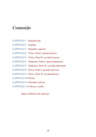 Contenido
CAPÍTULO 1 Introducción
CAPÍTULO 2 Espalda
CAPÍTULO 3 Miembro superior
CAPÍTULO 4 Tórax. Parte I: pared torácica
CAPÍTULO 5 Tórax. Parte II: cavidad torácica
CAPÍTULO 6 Abdomen. Parte I: pared abdominal
CAPÍTULO 7 Abdomen. Parte II: cavidad abdominal
CAPÍTULO 8 Pelvis. Parte I: paredes pélvicas
CAPÍTULO 9 Pelvis. Parte II: cavidad pélvica
CAPÍTULO 10 Periné
CAPÍTULO 11 Miembro inferior
CAPÍTULO 12 Cabeza y cuello
Índice alfabético de materias
14
 