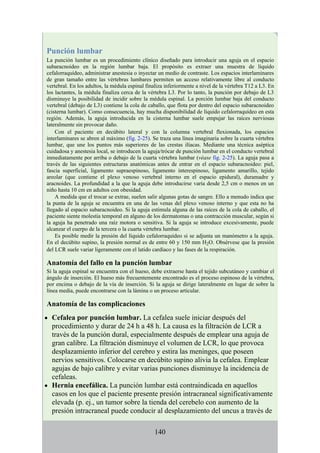 Punción lumbar
La punción lumbar es un procedimiento clínico diseñado para introducir una aguja en el espacio
subaracnoideo en la región lumbar baja. El propósito es extraer una muestra de líquido
cefalorraquídeo, administrar anestesia o inyectar un medio de contraste. Los espacios interlaminares
de gran tamaño entre las vértebras lumbares permiten un acceso relativamente libre al conducto
vertebral. En los adultos, la médula espinal finaliza inferiormente a nivel de la vértebra T12 a L3. En
los lactantes, la médula finaliza cerca de la vértebra L3. Por lo tanto, la punción por debajo de L3
disminuye la posibilidad de incidir sobre la médula espinal. La porción lumbar baja del conducto
vertebral (debajo de L3) contiene la cola de caballo, que flota por dentro del espacio subaracnoideo
(cisterna lumbar). Como consecuencia, hay mucha disponibilidad de líquido cefalorraquídeo en esta
región. Además, la aguja introducida en la cisterna lumbar suele empujar las raíces nerviosas
lateralmente sin provocar daño.
Con el paciente en decúbito lateral y con la columna vertebral flexionada, los espacios
interlaminares se abren al máximo (fig. 2-25). Se traza una línea imaginaria sobre la cuarta vértebra
lumbar, que une los puntos más superiores de las crestas ilíacas. Mediante una técnica aséptica
cuidadosa y anestesia local, se introducen la aguja/trócar de punción lumbar en el conducto vertebral
inmediatamente por arriba o debajo de la cuarta vértebra lumbar (véase fig. 2-25). La aguja pasa a
través de las siguientes estructuras anatómicas antes de entrar en el espacio subaracnoideo: piel,
fascia superficial, ligamento supraespinoso, ligamento interespinoso, ligamento amarillo, tejido
areolar (que contiene el plexo venoso vertebral interno en el espacio epidural), duramadre y
aracnoides. La profundidad a la que la aguja debe introducirse varía desde 2,5 cm o menos en un
niño hasta 10 cm en adultos con obesidad.
A medida que el trocar se extrae, suelen salir algunas gotas de sangre. Ello a menudo indica que
la punta de la aguja se encuentra en una de las venas del plexo venoso interno y que esta no ha
llegado al espacio subaracnoideo. Si la aguja estimula alguna de las raíces de la cola de caballo, el
paciente siente molestia temporal en alguno de los dermatomas o una contracción muscular, según si
la aguja ha penetrado una raíz motora o sensitiva. Si la aguja se introduce excesivamente, puede
alcanzar el cuerpo de la tercera o la cuarta vértebra lumbar.
Es posible medir la presión del líquido cefalorraquídeo si se adjunta un manómetro a la aguja.
En el decúbito supino, la presión normal es de entre 60 y 150 mm H2O. Obsérvese que la presión
del LCR suele variar ligeramente con el latido cardíaco y las fases de la respiración.
Anatomía del fallo en la punción lumbar
Si la aguja espinal se encuentra con el hueso, debe extraerse hasta el tejido subcutáneo y cambiar el
ángulo de inserción. El hueso más frecuentemente encontrado es el proceso espinoso de la vértebra,
por encima o debajo de la vía de inserción. Si la aguja se dirige lateralmente en lugar de sobre la
línea media, puede encontrarse con la lámina o un proceso articular.
Anatomía de las complicaciones
Cefalea por punción lumbar. La cefalea suele iniciar después del
procedimiento y durar de 24 h a 48 h. La causa es la filtración de LCR a
través de la punción dural, especialmente después de emplear una aguja de
gran calibre. La filtración disminuye el volumen de LCR, lo que provoca
desplazamiento inferior del cerebro y estira las meninges, que poseen
nervios sensitivos. Colocarse en decúbito supino alivia la cefalea. Emplear
agujas de bajo calibre y evitar varias punciones disminuye la incidencia de
cefaleas.
Hernia encefálica. La punción lumbar está contraindicada en aquellos
casos en los que el paciente presente presión intracraneal significativamente
elevada (p. ej., un tumor sobre la tienda del cerebelo con aumento de la
presión intracraneal puede conducir al desplazamiento del uncus a través de
140
 