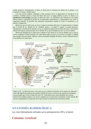 media posterior. Normalmente, el hiato se forma por la ausencia de fusión de la quinta, o en
ocasiones la cuarta, vértebra sacra.
Con una técnica aséptica cuidadosa y bajo anestesia local, la aguja/trócar se introduce en el
conducto vertebral (sacro) a través del hiato del sacro. La aguja penetra la piel y la fascia y la
membrana sacrococcígea que llena el hiato del sacro. La membrana está formada por un tejido
fibroso denso y representa la fusión de los ligamentos interespinoso y supraespinoso, así como el
ligamento amarillo. Se percibe una sensación característica cuando se vence la resistencia y se
penetra el ligamento.
Obsérvese que el canal sacro es curvo y sigue la curvatura del sacro. La pared anterior se forma
por la fusión de los cuerpos de las vértebras sacras, y es áspera y rugosa. La pared posterior,
formada por la fusión de las láminas, es lisa. La distancia media entre el hiato del sacro y el extremo
inferior del espacio subaracnoideo en la vértebra S2 es aproximadamente de 5 cm en los adultos.
Obsérvese también que el canal sacro contiene el saco dural (y la cola de caballo), que se une al
cóccix mediante el filum terminal. Su vaina dural rodea el sacro y los nervios coccígeos a medida
que emergen del saco dural. Además, venas con paredes delgadas del plexo venoso vertebral interno
se localizan en el canal sacro.
Figura 2-26 A. Hiato del sacro. Los puntos negros indican la posición de los puntos de referencia
óseos. B. Superficie posterior del extremo inferior del sacro y el cóccix que muestra la membrana
sacrococcígea que reviste el hiato del sacro. C. Vaina dural (saco tecal) alrededor del extremo
inferior de la médula espinal y los nervios espinales en el canal sacro; las láminas se han retirado. D.
Sección longitudinal a lo largo del sacro que muestra la anatomía de la anestesia caudal.
ANATOMÍA RADIOLÓGICA
Las vistas habitualmente utilizadas son la anteroposterior (AP) y la lateral.
Columna vertebral
142
 