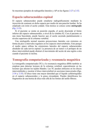 Se muestran ejemplos de radiografías laterales y AP en las figuras 2-27 a 2-32.
Espacio subaracnoideo espinal
El espacio subaracnoideo puede estudiarse radiográficamente mediante la
inyección de contraste en dicho espacio por medio de una punción lumbar. Se ha
empleado con éxito el aceite yodado. Esta técnica se conoce como mielografía
(fig. 2-33).
Si el paciente se sienta en posición erguida, el aceite desciende al límite
inferior del espacio subaracnoideo, a nivel de la vértebra S2. Con el paciente en
una mesa basculante, puede hacerse que el aceite ascienda paulatinamente a
niveles superiores de la columna vertebral.
Una mielografía normal muestra proyecciones laterales con extremos en
forma de pico a intervalos regulares en los espacios intervertebrales. Esto porque
el medio opaco rellena las extensiones laterales del espacio subaracnoideo
alrededor de cada nervio espinal. La presencia de un tumor o el prolapso de un
disco intervertebral puede obstruir el movimiento del aceite de una región a otra
cuando el paciente se inclina.
Tomografía computarizada y resonancia magnética
La tomografía computarizada (TC) y la resonancia magnética (RM) también se
emplean para detectar lesiones de la columna vertebral, especialmente en las
lesiones que afectan los tejidos blandos. Las TC pueden enfocarse en los discos
intervertebrales y mostrar el disco intervertebral en secciones transversales (figs.
2-34 y 2-35). El disco tiene una mayor densidad que el líquido cefalorraquídeo
en el espacio subaracnoideo y la grasa circundante. Pueden identificarse los
fragmentos de una hernia de disco más allá de los límites del anillo fibroso.
143
 