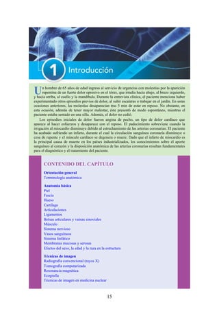 Un hombre de 65 años de edad ingresa al servicio de urgencias con molestias por la aparición
repentina de un fuerte dolor opresivo en el tórax, que irradia hacia abajo, al brazo izquierdo,
y hacia arriba, al cuello y la mandíbula. Durante la entrevista clínica, el paciente menciona haber
experimentado otros episodios previos de dolor, al subir escaleras o trabajar en el jardín. En estas
ocasiones anteriores, las molestias desaparecían tras 5 min de estar en reposo. No obstante, en
esta ocasión, además de tener mayor malestar, éste presentó de modo espontáneo, mientras el
paciente estaba sentado en una silla. Además, el dolor no cedió.
Los episodios iniciales de dolor fueron angina de pecho, un tipo de dolor cardíaco que
aparece al hacer esfuerzos y desaparece con el reposo. El padecimiento sobreviene cuando la
irrigación al miocardio disminuye debido al estrechamiento de las arterias coronarias. El paciente
ha acabado sufriendo un infarto, durante el cual la circulación sanguínea coronaria disminuye o
cesa de repente y el músculo cardíaco se degenera o muere. Dado que el infarto de miocardio es
la principal causa de muerte en los países industrializados, los conocimientos sobre el aporte
sanguíneo al corazón y la disposición anatómica de las arterias coronarias resultan fundamentales
para el diagnóstico y el tratamiento del paciente.
CONTENIDO DEL CAPÍTULO
Orientación general
Terminología anatómica
Anatomía básica
Piel
Fascia
Hueso
Cartílago
Articulaciones
Ligamentos
Bolsas articulares y vainas sinoviales
Músculo
Sistema nervioso
Vasos sanguíneos
Sistema linfático
Membranas mucosas y serosas
Efectos del sexo, la edad y la raza en la estructura
Técnicas de imagen
Radiografía convencional (rayos X)
Tomografía computarizada
Resonancia magnética
Ecografía
Técnicas de imagen en medicina nuclear
15
 