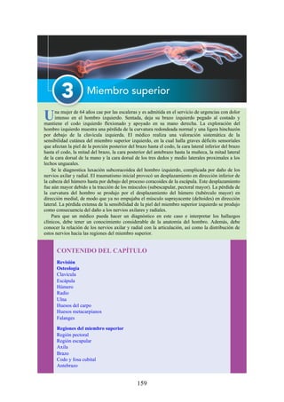 Una mujer de 64 años cae por las escaleras y es admitida en el servicio de urgencias con dolor
intenso en el hombro izquierdo. Sentada, deja su brazo izquierdo pegado al costado y
mantiene el codo izquierdo flexionado y apoyado en su mano derecha. La exploración del
hombro izquierdo muestra una pérdida de la curvatura redondeada normal y una ligera hinchazón
por debajo de la clavícula izquierda. El médico realiza una valoración sistemática de la
sensibilidad cutánea del miembro superior izquierdo, en la cual halla graves déficits sensoriales
que afectan la piel de la porción posterior del brazo hasta el codo, la cara lateral inferior del brazo
hasta el codo, la mitad del brazo, la cara posterior del antebrazo hasta la muñeca, la mitad lateral
de la cara dorsal de la mano y la cara dorsal de los tres dedos y medio laterales proximales a los
lechos ungueales.
Se le diagnostica luxación subcoracoidea del hombro izquierdo, complicada por daño de los
nervios axilar y radial. El traumatismo inicial provocó un desplazamiento en dirección inferior de
la cabeza del húmero hasta por debajo del proceso coracoides de la escápula. Este desplazamiento
fue aún mayor debido a la tracción de los músculos (subescapular, pectoral mayor). La pérdida de
la curvatura del hombro se produjo por el desplazamiento del húmero (tubérculo mayor) en
dirección medial, de modo que ya no empujaba el músculo suprayacente (deltoides) en dirección
lateral. La pérdida extensa de la sensibilidad de la piel del miembro superior izquierdo se produjo
como consecuencia del daño a los nervios axilares y radiales.
Para que un médico pueda hacer un diagnóstico en este caso e interpretar los hallazgos
clínicos, debe tener un conocimiento considerable de la anatomía del hombro. Además, debe
conocer la relación de los nervios axilar y radial con la articulación, así como la distribución de
estos nervios hacia las regiones del miembro superior.
CONTENIDO DEL CAPÍTULO
Revisión
Osteología
Clavícula
Escápula
Húmero
Radio
Ulna
Huesos del carpo
Huesos metacarpianos
Falanges
Regiones del miembro superior
Región pectoral
Región escapular
Axila
Brazo
Codo y fosa cubital
Antebrazo
159
 