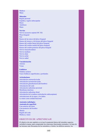 Muñeca
Mano
Músculos
Región pectoral
Espalda y región subescapular
Brazo
Antebrazo
Mano
Nervios
Nervio accesorio espinal (NC XI)
Plexo braquial
Piel
Ramos de las raíces del plexo braquial
Ramos de troncos y divisiones del plexo braquial
Ramos del cordón lateral del plexo braquial
Ramos del cordón medial del plexo braquial
Ramos del cordón posterior del plexo braquial
Nervio musculocutáneo
Nervio mediano
Nervio ulnar
Nervio axilar
Nervio radial
Vascularización
Arterias
Venas
Linfáticos
Nódulos axilares
Vasos linfáticos superficiales y profundos
Articulaciones
Articulación esternoclavicular
Articulación acromioclavicular
Articulación glenohumeral (del hombro)
Articulación del codo
Articulación radioulnar proximal
Membrana interósea
Articulación radioulnar distal
Articulación de la muñeca (articulación radiocarpiana)
Articulaciones de la mano y los dedos
La mano como unidad funcional
Anatomía radiológica
Anatomía de superficie
Cara anterior del tórax
Cara posterior del hombro
Mamas
Región del codo
Muñeca y mano
OBJETIVOS DE APRENDIZAJE
El objetivo de este capítulo es revisar la anatomía básica del miembro superior,
incluida la mama, para comprender las relaciones funcionales normales y la base de
las lesiones más frecuentes de los miembros, el dolor, los déficits motores, los
160
 