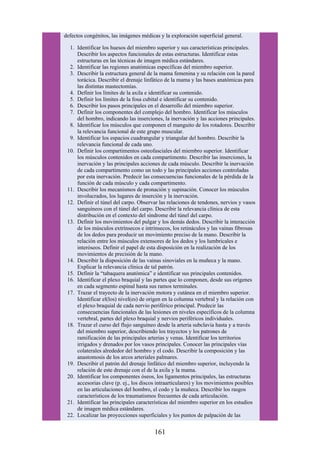 defectos congénitos, las imágenes médicas y la exploración superficial general.
1. Identificar los huesos del miembro superior y sus características principales.
Describir los aspectos funcionales de estas estructuras. Identificar estas
estructuras en las técnicas de imagen médica estándares.
2. Identificar las regiones anatómicas específicas del miembro superior.
3. Describir la estructura general de la mama femenina y su relación con la pared
torácica. Describir el drenaje linfático de la mama y las bases anatómicas para
las distintas mastectomías.
4. Definir los límites de la axila e identificar su contenido.
5. Definir los límites de la fosa cubital e identificar su contenido.
6. Describir los pasos principales en el desarrollo del miembro superior.
7. Definir los componentes del complejo del hombro. Identificar los músculos
del hombro, indicando las inserciones, la inervación y las acciones principales.
8. Identificar los músculos que componen el manguito de los rotadores. Describir
la relevancia funcional de este grupo muscular.
9. Identificar los espacios cuadrangular y triangular del hombro. Describir la
relevancia funcional de cada uno.
10. Definir los compartimentos osteofasciales del miembro superior. Identificar
los músculos contenidos en cada compartimento. Describir las inserciones, la
inervación y las principales acciones de cada músculo. Describir la inervación
de cada compartimento como un todo y las principales acciones controladas
por esta inervación. Predecir las consecuencias funcionales de la pérdida de la
función de cada músculo y cada compartimento.
11. Describir los mecanismos de pronación y supinación. Conocer los músculos
involucrados, los lugares de inserción y la inervación.
12. Definir el túnel del carpo. Observar las relaciones de tendones, nervios y vasos
sanguíneos con el túnel del carpo. Describir la relevancia clínica de esta
distribución en el contexto del síndrome del túnel del carpo.
13. Definir los movimientos del pulgar y los demás dedos. Describir la interacción
de los músculos extrínsecos e intrínsecos, los retináculos y las vainas fibrosas
de los dedos para producir un movimiento preciso de la mano. Describir la
relación entre los músculos extensores de los dedos y los lumbricales e
interóseos. Definir el papel de esta disposición en la realización de los
movimientos de precisión de la mano.
14. Describir la disposición de las vainas sinoviales en la muñeca y la mano.
Explicar la relevancia clínica de tal patrón.
15. Definir la “tabaquera anatómica” e identificar sus principales contenidos.
16. Identificar el plexo braquial y las partes que lo componen, desde sus orígenes
en cada segmento espinal hasta sus ramos terminales.
17. Trazar el trayecto de la inervación motora y cutánea en el miembro superior.
Identificar el(los) nivel(es) de origen en la columna vertebral y la relación con
el plexo braquial de cada nervio periférico principal. Predecir las
consecuencias funcionales de las lesiones en niveles específicos de la columna
vertebral, partes del plexo braquial y nervios periféricos individuales.
18. Trazar el curso del flujo sanguíneo desde la arteria subclavia hasta y a través
del miembro superior, describiendo los trayectos y los patrones de
ramificación de las principales arterias y venas. Identificar los territorios
irrigados y drenados por los vasos principales. Conocer las principales vías
colaterales alrededor del hombro y el codo. Describir la composición y las
anastomosis de los arcos arteriales palmares.
19. Describir el patrón del drenaje linfático del miembro superior, incluyendo la
relación de este drenaje con el de la axila y la mama.
20. Identificar los componentes óseos, los ligamentos principales, las estructuras
accesorias clave (p. ej., los discos intraarticulares) y los movimientos posibles
en las articulaciones del hombro, el codo y la muñeca. Describir los rasgos
característicos de los traumatismos frecuentes de cada articulación.
21. Identificar las principales características del miembro superior en los estudios
de imagen médica estándares.
22. Localizar las proyecciones superficiales y los puntos de palpación de las
161
 