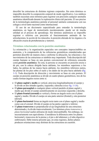 describir las estructuras de distintas regiones corporales. Sin estos términos es
imposible describir la composición corporal de modo significativo. Los médicos
también necesitan estos términos para registrar con precisión cualquier anomalía
anatómica identificada durante la exploración clínica del paciente. El uso preciso
de la terminología anatómica permite al personal sanitario comunicarse con sus
colegas a nivel tanto nacional como internacional.
El uso de un diccionario especializado para entender la terminología
anatómica, en lugar de memorizarla mecánicamente, puede ser de mucha
utilidad en el proceso de aprendizaje. Sin términos anatómicos es imposible
registrar o referirse con precisión al funcionamiento anómalo de las
articulaciones, la acción de los músculos, la posición alterada de los órganos o la
ubicación exacta de protuberancias y tumores.
Términos relacionados con la posición anatómica
La orientación y la organización espaciales son conceptos imprescindibles en
anatomía, y la comprensión de las referencias geométricas estandarizadas que
permiten describir de manera clara y uniforme la ubicación, las relaciones y los
movimientos de las estructuras es también muy importante. Toda descripción del
cuerpo humano se basa en una postura convencional de referencia conocida
como posición anatómica. En esta, la persona se encuentra en posición erecta o
de pie, con la cabeza dirigida hacia adelante, los miembros superiores a los
lados, las palmas de las manos hacia adelante, los miembros inferiores juntos,
las plantas de los pies sobre el suelo y los dedos de los pies hacia adelante (fig.
1-1). Toda descripción de dirección y movimiento se basa en esta postura. El
cuerpo en posición anatómica se divide en cuatro planos geométricos, tres de los
cuales forman ángulos rectos entre sí.
El plano sagital y medio es vertical, atraviesa longitudinalmente el cuerpo y
lo divide en dos mitades iguales, izquierda y derecha (véase fig. 1-1A).
El plano parasagital es cualquier plano vertical paralelo al plano sagital y
medio que divide el cuerpo asimétricamente en secciones izquierda y derecha.
El plano frontal (coronal) es vertical y forma un ángulo recto con el plano
sagital y medio. Divide el cuerpo en una parte anterior (frontal) y otra posterior
(dorsal).
El plano horizontal forma un ángulo recto tanto con el plano sagital y medio
como con el coronal. Divide el cuerpo en las partes superior e inferior.
El plano transverso es perpendicular al eje longitudinal de una estructura
determinada y la divide transversalmente. Los términos plano transverso y
plano horizontal suelen utilizarse de modo intercambiable. Sin embargo, no
necesariamente son equivalentes. Considérese la diferencia entre los planos
horizontal y transverso de la pierna y el pie o del abdomen y el tubo digestivo
embrionario. Debe tenerse presente que, en estas regiones, dichos planos
producen orientaciones muy distintas de las estructuras en cuestión.
17
 