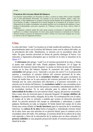 tríceps.
Fracturas del extremo distal del húmero
Las fracturas supracondíleas son frecuentes en niños, y ocurren en caídas sobre la mano extendida
con el codo parcialmente flexionado. Las lesiones en los nervios mediano, radial y ulnar son
frecuentes, si bien rápidamente se recupera la función normal después de la maniobra de reducción
de la fractura. El daño o compresión de la arteria braquial en el momento de la fractura o por la
inflamación de los tejidos circundantes; esto puede interferir con la circulación del antebrazo, lo que
produce la denominada contractura isquémica de Volkmann (véanse las Notas clínicas sobre el
antebrazo).
El ligamento colateral medial del codo puede arrancar (evulsionar) el epicóndilo medial del
antebrazo si se abduce intensamente. El nervio ulnar puede lesionarse al momento de la fractura,
afectarse durante su proceso de reparación (el callo) o irritarse en la cara ósea irregular una vez que
se vuelven a unir los fragmentos de hueso.
Ulna
La ulna (del latín, “codo”) se localiza en el lado medial del antebrazo. Se articula
proximalmente tanto con la tróclea del húmero como con la cabeza del radio, en
la articulación del codo. Distalmente, se articula con la escotadura ulnar del
radio. Su gran extremo proximal en forma de gancho distingue al hueso. Los
músculos y ligamentos principales que se insertan en la ulna se muestran en la
figura 3-7.
El olécranon (del griego, “codo”) es el extremo proximal de la ulna, y forma
el punto más saliente del codo. Puede palparse fácilmente. Es el lugar de
inserción del músculo tríceps braquial. La punta en forma de pico del olécranon
encaja en la fosa del húmero durante la extensión del codo. El proceso
coronoides (del griego coron, “parecido a un pico de cuervo”) es la proyección
anterior y constituye el extremo inferior del extremo proximal de la ulna.
Contribuye a la formación de la escotadura troclear, una gran escotadura en
forma de media luna en la cara anterior del extremo proximal de la ulna. Está
formada por las caras articulares del olécranon y el proceso coronoides y se
articula con la tróclea del húmero. La escotadura radial es una escotadura poco
profunda y lisa en la cara lateral del proceso coronoides, inmediatamente distal a
la escotadura troclear. Es la cara articular para la cabeza del radio. La
tuberosidad de la ulna es la cara anterior distal, rugosa, del proceso coronoides.
Sirve como área de inserción para el músculo braquial. El cuerpo (diáfisis) de
la ulna es la porción media, alargada, de la ulna. En contraposición con el radio,
el cuerpo de la ulna se estrecha a medida que avanza en dirección proximal
distal. La porción posterior del cuerpo es redondeada y subcutánea, y puede
palparse fácilmente en toda su longitud. El borde lateral del cuerpo de la ulna
forma una cresta afilada (el borde interóseo) para la inserción de la membrana
interósea. La cabeza de la ulna forma el pequeño y redondeado extremo distal
de la ulna; tiene una cara articular en su porción lateral, para el contacto con la
escotadura ulnar del radio. Sin embargo, el extremo distal de la cabeza de la ulna
está separado y fuera de la articulación de la muñeca por un disco articular. El
proceso estiloides es una pequeña proyección desde el extremo posterolateral y
distal de la ulna.
173
 