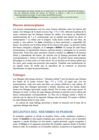 del metacarpiano del pulgar causada por un golpe fuerte a lo largo del eje longitudinal del pulgar o
por una abducción forzada del mismo. La fractura es oblicua y entra en la articulación
carpometacarpiana del pulgar, lo cual origina inestabilidad articular.
Las fracturas de las falanges son frecuentes y en general se deben a una lesión directa.
Huesos metacarpianos
Los huesos metacarpianos son los cinco huesos ubicados entre los huesos del
carpo y las falanges de la mano (véanse figs. 3-9 y 3-10). Abarcan la palma de la
mano, mientras que las falanges forman los dedos. Los huesos se identifican
numéricamente de 1 a 5, comenzando con la unidad más lateral (es decir, el
metacarpiano 1 se alinea con el pulgar). Cada hueso consta de una base, un
cuerpo y una cabeza. La base constituye la base proximal y expandida del
hueso. Se articula con la hilera distal de los huesos del carpo. La porción media
del hueso, alargada y delgada, es el cuerpo o diáfisis. El cuerpo de cada hueso
metacarpiano es ligeramente cóncavo anterior-mente y triangular en su sección
transversal. Tiene tres caras: posterior, lateral y medial. La cabeza es el extremo
distal y redondeado del hueso. Se articula con la falange proximal del dedo
correspondiente y forma el nudillo de la mano. El primer hueso metacarpiano
del pulgar es el más corto y el más móvil. No se localiza en el mismo plano que
los otros, pero ocupa una posición más anterior. También rota medialmente en
un ángulo recto, de modo que la superficie de su extensor se proyecta
lateralmente en lugar de posteriormente.
Falanges
Las falanges (del griego phalanx, “culumna militar”) son los huesos que forman
los dedos de la mano (véanse figs. 3-9 y 3-10). Al igual que con los
metacarpianos, cada uno tiene una base, un cuerpo (diáfisis) y una cabeza. El
pulgar tiene dos falanges (proximal y distal), mientras que los demás dedos
tienen tres falanges (proximal, media, distal). Por lo tanto, cada mano posee 14
falanges en total. La base de cada falange proximal se articula con la cabeza del
hueso metacarpiano correspondiente. La base de la falange media o distal se
articula con la cabeza de la siguiente falange más proximal. El cuerpo o diáfisis
de cada falange distal es muy corto.
La cabeza de cada falange proximal y media se articula con la base de la
siguiente falange más distal.
REGIONES DEL MIEMBRO SUPERIOR
El miembro superior se divide en hombro, brazo, codo, antebrazo, muñeca y
mano. El hombro es una región compleja que conecta el tronco con el miembro
superior y puede dividirse en tres partes: región pectoral, región escapular y
axila. El brazo es el segmento proximal del miembro superior desde el hombro
hasta el codo. En contraste, en el miembro inferior, la pierna es el segmento más
179
 