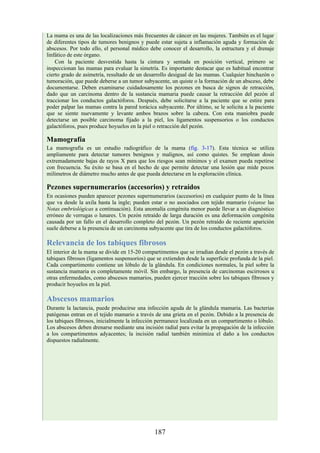 La mama es una de las localizaciones más frecuentes de cáncer en las mujeres. También es el lugar
de diferentes tipos de tumores benignos y puede estar sujeta a inflamación aguda y formación de
abscesos. Por todo ello, el personal médico debe conocer el desarrollo, la estructura y el drenaje
linfático de este órgano.
Con la paciente desvestida hasta la cintura y sentada en posición vertical, primero se
inspeccionan las mamas para evaluar la simetría. Es importante destacar que es habitual encontrar
cierto grado de asimetría, resultado de un desarrollo desigual de las mamas. Cualquier hinchazón o
tumoración, que puede deberse a un tumor subyacente, un quiste o la formación de un absceso, debe
documentarse. Deben examinarse cuidadosamente los pezones en busca de signos de retracción,
dado que un carcinoma dentro de la sustancia mamaria puede causar la retracción del pezón al
traccionar los conductos galactóforos. Después, debe solicitarse a la paciente que se estire para
poder palpar las mamas contra la pared torácica subyacente. Por último, se le solicita a la paciente
que se siente nuevamente y levante ambos brazos sobre la cabeza. Con esta maniobra puede
detectarse un posible carcinoma fijado a la piel, los ligamentos suspensorios o los conductos
galactóforos, pues produce hoyuelos en la piel o retracción del pezón.
Mamografía
La mamografía es un estudio radiográfico de la mama (fig. 3-17). Esta técnica se utiliza
ampliamente para detectar tumores benignos y malignos, así como quistes. Se emplean dosis
extremadamente bajas de rayos X para que los riesgos sean mínimos y el examen pueda repetirse
con frecuencia. Su éxito se basa en el hecho de que permite detectar una lesión que mide pocos
milímetros de diámetro mucho antes de que pueda detectarse en la exploración clínica.
Pezones supernumerarios (accesorios) y retraídos
En ocasiones pueden aparecer pezones supernumerarios (accesorios) en cualquier punto de la línea
que va desde la axila hasta la ingle; pueden estar o no asociados con tejido mamario (véanse las
Notas embriológicas a continuación). Esta anomalía congénita menor puede llevar a un diagnóstico
erróneo de verrugas o lunares. Un pezón retraído de larga duración es una deformación congénita
causada por un fallo en el desarrollo completo del pezón. Un pezón retraído de reciente aparición
suele deberse a la presencia de un carcinoma subyacente que tira de los conductos galactóforos.
Relevancia de los tabiques fibrosos
El interior de la mama se divide en 15-20 compartimentos que se irradian desde el pezón a través de
tabiques fibrosos (ligamentos suspensorios) que se extienden desde la superficie profunda de la piel.
Cada compartimento contiene un lóbulo de la glándula. En condiciones normales, la piel sobre la
sustancia mamaria es completamente móvil. Sin embargo, la presencia de carcinomas escirrosos u
otras enfermedades, como abscesos mamarios, pueden ejercer tracción sobre los tabiques fibrosos y
producir hoyuelos en la piel.
Abscesos mamarios
Durante la lactancia, puede producirse una infección aguda de la glándula mamaria. Las bacterias
patógenas entran en el tejido mamario a través de una grieta en el pezón. Debido a la presencia de
los tabiques fibrosos, inicialmente la infección permanece localizada en un compartimento o lóbulo.
Los abscesos deben drenarse mediante una incisión radial para evitar la propagación de la infección
a los compartimentos adyacentes; la incisión radial también minimiza el daño a los conductos
dispuestos radialmente.
187
 