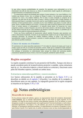 la que ofrece mayores probabilidades de curación. En pacientes cuya enfermedad ya se ha
diseminado más allá de estas áreas (p. ej., tórax), la mastectomía simple seguida de radioterapia o
terapia hormonal es el tratamiento de elección.
La mastectomía radical está diseñada para extirpar el tumor primario y los vasos linfáticos y los
nódulos que drenan el área. Así, se extirpan en bloque la mama y las estructuras asociadas que
contienen los vasos y los nódulos linfáticos. Por lo tanto, la masa extirpada se compone de lo
siguiente: una gran área de piel que cubre el tumor e incluye el pezón; todo el tejido mamario; la
fascia pectoral mayor y asociada a través de la cual los vasos linfáticos pasan a los nódulos torácicos
internos; la fascia pectoral menor y asociada con los vasos linfáticos que pasan a la axila; toda la
grasa, fascia y nódulos linfáticos en la axila; y la fascia que cubre la porción superior de la vaina del
recto, el serrato anterior, el subescapular y el músculo dorsal ancho. Se conservan los vasos
sanguíneos axilares, el plexo braquial y los nervios del serrato anterior y del dorsal ancho. Después
de esta radical resección de los vasos linfáticos que drenan el miembro superior, es probable que se
produzca cierto grado de edema postoperatorio del brazo.
Existe una forma modificada de mastectomía radical, también frecuente, para pacientes con
cáncer clínicamente localizado. Consiste en una mastectomía simple en la que se dejan intactos los
músculos pectorales. Se extirpan los nódulos linfáticos axilares, la grasa y la fascia. Este
procedimiento extirpa el tumor primario y permite el estudio patológico de los nódulos linfáticos
para detectar posibles metástasis.
Cáncer de mama en el hombre
El carcinoma en la mama masculina representa el 1% de todos los cánceres de mama, por lo que se
tiende a pasar por alto en el examen de pacientes varones. Dado que la cantidad de tejido mamario
en el hombre es pequeña, el tumor suele poder palparse con la parte plana de la mano examinadora.
Sin embargo, el pronóstico es relativamente malo, porque las células del carcinoma pueden
metastatizar rápidamente hacia el tórax a través de la pequeña cantidad de tejido afectado.
Región escapular
La región escapular constituye la cara posterior del hombro. Aunque esta área se
puede considerar parte de la pared torácica posterior o espalda, varias estructuras
aquí (p. ej., los músculos trapecio y dorsal ancho) se conectan y funcionan como
parte del miembro superior, uniendo así ambas áreas.
Estructuras musculoesqueléticas y neurovasculares
Los huesos subyacentes de la espalda se presentan en la figura 3-18 y se
describen en detalle en el capítulo 2 (Espalda). Los detalles de la escápula se
describieron antes en este capítulo. La topografía general de la región escapular
se muestra en las figuras 3-19 y 3-20.
Notas embriológicas
Desarrollo de la mama
En las primeras etapas del embrión, aparece un engrosamiento lineal del ectodermo denominado
cresta mamaria, que se extiende oblicuamente desde la axila hasta la región inguinal. En los
animales, a lo largo de esta cresta se forman varias glándulas mamarias. En el ser humano, la cresta
desaparece excepto en una pequeña parte en la región pectoral. Esta área localizada se vuelve densa,
desciende ligeramente y da origen a 15 a 20 cordones, que crecen en el mesénquima subyacente.
Mientras, el mesénquima subyacente prolifera y el engrosamiento ecto dérmico invaginado se eleva
para formar el pezón. En el quinto mes, la aréola se reconoce como un área circular pigmentada de
189
 