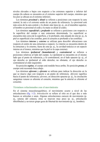 niveles elevados o bajos con respecto a los extremos superior e inferior del
cuerpo (la cabeza se encuentra en el extremo superior del cuerpo, mientras que
los pies se ubican en el extremo inferior).
Los términos proximal y distal se refieren a posiciones con respecto la cara
central, la raíz o el extremo unido de un punto de referencia. Lo proximal está
más cerca de la cara central, y lo distal, más lejos (p. ej., en el miembro superior,
el hombro es proximal al codo y la mano es distal al codo).
Los términos superficial y profundo se refieren a posiciones con respecto a
la superficie del cuerpo o una estructura determinada. Lo superficial se
encuentra más cerca de la superficie, y lo profundo, más alejado de esta (p. ej., la
piel es superficial a las costillas, pero el corazón es profundo a las costillas).
Los términos interno y externo se utilizan para describir ubicaciones con
respecto al centro de una estructura o espacio. Lo interno se encuentra dentro de
la estructura y lo externo, fuera de esta (p. ej., la cavidad torácica es un espacio
interno en el tronco, mientras que la piel es la capa externa).
Los términos ipsilateral (homolateral) y contralateral se refieren a
posiciones relativas al lado del cuerpo. Lo ipsilateral se encuentra en el mismo
lado que el punto de referencia, y lo contralateral, en el lado opuesto (p. ej., el
ojo derecho es ipsilateral al oído derecho; no obstante, el ojo derecho es
contralateral al oído izquierdo).
En posición supina, el cuerpo está tendido boca arriba. En posición prona, el
cuerpo está recostado boca abajo.
Los términos aferente y eferente se utilizan para indicar la dirección en la
que se mueve algo con respecto a un punto de referencia. Aferente significa
hacia el punto de referencia; eferente, en dirección opuesta (p. ej., la circulación
sanguínea venoso es aferente al corazón, mientras que la arterial es eferente al
corazón).
Términos relacionados con el movimiento
En el sistema musculoesquelético, el movimiento ocurre a nivel de las
articulaciones (fig. 1-2). Articulación se refiere al sitio en el que dos o más
huesos se articulan o unen. Algunas articulaciones carecen de movimiento (p.
ej., suturas del cráneo), otras se mueven muy poco (p. ej., articulación
tibiofibular) y un tercer grupo goza de libertad de movimiento (p. ej., hombro).
19
 