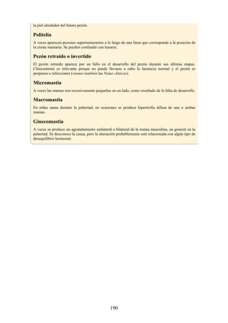 la piel alrededor del futuro pezón.
Politelia
A veces aparecen pezones supernumerarios a lo largo de una línea que corresponde a la posición de
la cresta mamaria. Se pueden confundir con lunares.
Pezón retraído o invertido
El pezón retraído aparece por un fallo en el desarrollo del pezón durante sus últimas etapas.
Clínicamente es relevante porque no puede llevarse a cabo la lactancia normal y el pezón es
propenso a infecciones (véanse también las Notas clínicas).
Micromastia
A veces las mamas son excesivamente pequeñas en un lado, como resultado de la falta de desarrollo.
Macromastia
En niñas sanas durante la pubertad, en ocasiones se produce hipertrofia difusa de una o ambas
mamas.
Ginecomastia
A veces se produce un agrandamiento unilateral o bilateral de la mama masculina, en general en la
pubertad. Se desconoce la causa, pero la alteración probablemente esté relacionada con algún tipo de
desequilibrio hormonal.
190
 