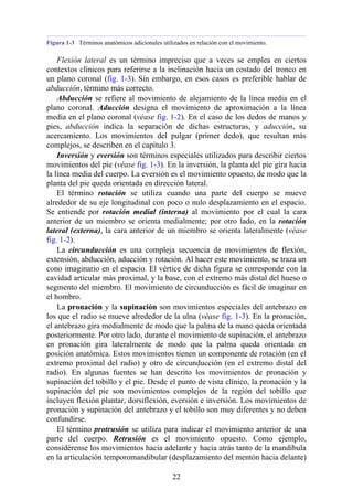 Figura 1-3 Términos anatómicos adicionales utilizados en relación con el movimiento.
Flexión lateral es un término impreciso que a veces se emplea en ciertos
contextos clínicos para referirse a la inclinación hacia un costado del tronco en
un plano coronal (fig. 1-3). Sin embargo, en esos casos es preferible hablar de
abducción, término más correcto.
Abducción se refiere al movimiento de alejamiento de la línea media en el
plano coronal. Aducción designa el movimiento de aproximación a la línea
media en el plano coronal (véase fig. 1-2). En el caso de los dedos de manos y
pies, abducción indica la separación de dichas estructuras, y aducción, su
acercamiento. Los movimientos del pulgar (primer dedo), que resultan más
complejos, se describen en el capítulo 3.
Inversión y eversión son términos especiales utilizados para describir ciertos
movimientos del pie (véase fig. 1-3). En la inversión, la planta del pie gira hacia
la línea media del cuerpo. La eversión es el movimiento opuesto, de modo que la
planta del pie queda orientada en dirección lateral.
El término rotación se utiliza cuando una parte del cuerpo se mueve
alrededor de su eje longitudinal con poco o nulo desplazamiento en el espacio.
Se entiende por rotación medial (interna) al movimiento por el cual la cara
anterior de un miembro se orienta medialmente; por otro lado, en la rotación
lateral (externa), la cara anterior de un miembro se orienta lateralmente (véase
fig. 1-2).
La circunducción es una compleja secuencia de movimientos de flexión,
extensión, abducción, aducción y rotación. Al hacer este movimiento, se traza un
cono imaginario en el espacio. El vértice de dicha figura se corresponde con la
cavidad articular más proximal, y la base, con el extremo más distal del hueso o
segmento del miembro. El movimiento de circunducción es fácil de imaginar en
el hombro.
La pronación y la supinación son movimientos especiales del antebrazo en
los que el radio se mueve alrededor de la ulna (véase fig. 1-3). En la pronación,
el antebrazo gira medialmente de modo que la palma de la mano queda orientada
posteriormente. Por otro lado, durante el movimiento de supinación, el antebrazo
en pronación gira lateralmente de modo que la palma queda orientada en
posición anatómica. Estos movimientos tienen un componente de rotación (en el
extremo proximal del radio) y otro de circunducción (en el extremo distal del
radio). En algunas fuentes se han descrito los movimientos de pronación y
supinación del tobillo y el pie. Desde el punto de vista clínico, la pronación y la
supinación del pie son movimientos complejos de la región del tobillo que
incluyen flexión plantar, dorsiflexión, eversión e inversión. Los movimientos de
pronación y supinación del antebrazo y el tobillo son muy diferentes y no deben
confundirse.
El término protrusión se utiliza para indicar el movimiento anterior de una
parte del cuerpo. Retrusión es el movimiento opuesto. Como ejemplo,
considérense los movimientos hacia adelante y hacia atrás tanto de la mandíbula
en la articulación temporomandibular (desplazamiento del mentón hacia delante)
22
 