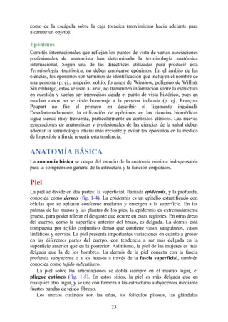 como de la escápula sobre la caja torácica (movimiento hacia adelante para
alcanzar un objeto).
Epónimos
Comités internacionales que reflejan los puntos de vista de varias asociaciones
profesionales de anatomista han determinado la terminología anatómica
internacional. Según una de las directrices utilizadas para producir esta
Terminología Anatómica, no deben emplearse epónimos. En el ámbito de las
ciencias, los epónimos son términos de identificación que incluyen el nombre de
una persona (p. ej., amperio, voltio, foramen de Winslow, polígono de Willis).
Sin embargo, estos se usan al azar, no transmiten información sobre la estructura
en cuestión y suelen ser imprecisos desde el punto de vista histórico, pues en
muchos casos no se rinde homenaje a la persona indicada (p. ej., François
Poupart no fue el primero en describir el ligamento inguinal).
Desafortunadamente, la utilización de epónimos en las ciencias biomédicas
sigue siendo muy frecuente, particularmente en contextos clínicos. Las nuevas
generaciones de anatomistas y profesionales de las ciencias de la salud deben
adoptar la terminología oficial más reciente y evitar los epónimos en la medida
de lo posible a fin de revertir esta tendencia.
ANATOMÍA BÁSICA
La anatomía básica se ocupa del estudio de la anatomía mínima indispensable
para la comprensión general de la estructura y la función corporales.
Piel
La piel se divide en dos partes: la superficial, llamada epidermis, y la profunda,
conocida como dermis (fig. 1-4). La epidermis es un epitelio estratificado con
células que se aplanan conforme maduran y emergen a la superficie. En las
palmas de las manos y las plantas de los pies, la epidermis es extremadamente
gruesa, para poder tolerar el desgaste que ocurre en estas regiones. En otras áreas
del cuerpo, como la superficie anterior del brazo, es delgada. La dermis está
compuesta por tejido conjuntivo denso que contiene vasos sanguíneos, vasos
linfáticos y nervios. La piel presenta importantes variaciones en cuanto a grosor
en las diferentes partes del cuerpo, con tendencia a ser más delgada en la
superficie anterior que en la posterior. Asimismo, la piel de las mujeres es más
delgada que la de los hombres. La dermis de la piel conecta con la fascia
profunda subyacente o a los huesos a través de la fascia superficial, también
conocida como tejido subcutáneo.
La piel sobre las articulaciones se dobla siempre en el mismo lugar, el
pliegue cutáneo (fig. 1-5). En estos sitios, la piel es más delgada que en
cualquier otro lugar, y se une con firmeza a las estructuras subyacentes mediante
fuertes bandas de tejido fibroso.
Los anexos cutáneos son las uñas, los folículos pilosos, las glándulas
23
 