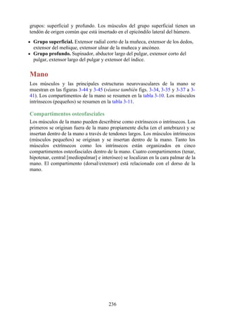 grupos: superficial y profundo. Los músculos del grupo superficial tienen un
tendón de origen común que está insertado en el epicóndilo lateral del húmero.
Grupo superficial. Extensor radial corto de la muñeca, extensor de los dedos,
extensor del meñique, extensor ulnar de la muñeca y ancóneo.
Grupo profundo. Supinador, abductor largo del pulgar, extensor corto del
pulgar, extensor largo del pulgar y extensor del índice.
Mano
Los músculos y las principales estructuras neurovasculares de la mano se
muestran en las figuras 3-44 y 3-45 (véanse también figs. 3-34, 3-35 y 3-37 a 3-
41). Los compartimentos de la mano se resumen en la tabla 3-10. Los músculos
intrínsecos (pequeños) se resumen en la tabla 3-11.
Compartimentos osteofasciales
Los músculos de la mano pueden describirse como extrínsecos o intrínsecos. Los
primeros se originan fuera de la mano propiamente dicha (en el antebrazo) y se
insertan dentro de la mano a través de tendones largos. Los músculos intrínsecos
(músculos pequeños) se originan y se insertan dentro de la mano. Tanto los
músculos extrínsecos como los intrínsecos están organizados en cinco
compartimentos osteofasciales dentro de la mano. Cuatro compartimentos (tenar,
hipotenar, central [mediopalmar] e interóseo) se localizan en la cara palmar de la
mano. El compartimento (dorsal/extensor) está relacionado con el dorso de la
mano.
236
 