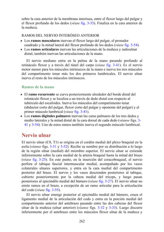 sobre la cara anterior de la membrana interósea, entre el flexor largo del pulgar y
el flexor profundo de los dedos (véase fig. 3-33). Finaliza en la cara anterior de
la muñeca.
RAMOS DEL NERVIO INTERÓSEO ANTERIOR
Los ramos musculares inervan el flexor largo del pulgar, el pronador
cuadrado y la mitad lateral del flexor profundo de los dedos (véase fig. 3-54).
Los ramos articulares inervan las articulaciones de la muñeca y radioulnar
distal; también inervan las articulaciones de la mano.
El nervio mediano entra en la palma de la mano pasando profundo al
retináculo flexor y a través del túnel del carpo (véase fig. 3-41). Es el nervio
motor menor para los músculos intrínsecos de la mano e inerva los tres músculos
del compartimento tenar más los dos primeros lumbricales. El nervio ulnar
inerva el resto de los músculos intrínsecos.
Ramos de la mano
El ramo recurrente se curva posteriormente alrededor del borde distal del
retináculo flexor y se localiza a un través de dedo distal con respecto al
tubérculo del escafoides. Inerva los músculos del compartimento tenar
(abductor corto del pulgar, flexor corto del pulgar y oponente del pulgar) y el
primer músculo lumbrical (véase fig. 3-41).
Los ramos digitales palmares inervan las caras palmares de los tres dedos y
medio laterales y la mitad distal de la cara dorsal de cada dedo (véanse figs. 3-
41 y 3-54). Uno de estos ramos también inerva el segundo músculo lumbrical.
Nervio ulnar
El nervio ulnar (C8, T1) se origina en el cordón medial del plexo braquial en la
axila (véanse figs. 3-51 y 3-52). Recibe su nombre por su distribución a lo largo
de la región ulnar (medial) del miembro superior. El nervio ulnar se extiende
inferiormente sobre la cara medial de la arteria braquial hasta la mitad del brazo
(véase fig. 3-25). En este punto, en la inserción del coracobraquial, el nervio
perfora el tabique fascial intermuscular medial, acompañado por los vasos
colaterales ulnares superiores, y entra en la cara medial del compartimento
posterior del brazo. El nervio y los vasos descienden posteriores al tabique,
cubierto posteriormente por la cabeza medial del tríceps, y luego pasan
posteriores al epicóndilo medial del húmero (véase fig. 3-27). El nervio ulnar no
emite ramos en el brazo, a excepción de un ramo articular para la articulación
del codo (véase fig. 3-55).
El nervio ulnar emerge posterior al epicóndilo medial del húmero, cruza el
ligamento medial de la articulación del codo y entra en la porción medial del
compartimento anterior del antebrazo pasando entre las dos cabezas del flexor
ulnar de la muñeca (ulnar anterior) (véanse figs. 3-32 y 3-33). Luego discurre
inferiormente por el antebrazo entre los músculos flexor ulnar de la muñeca y
262
 