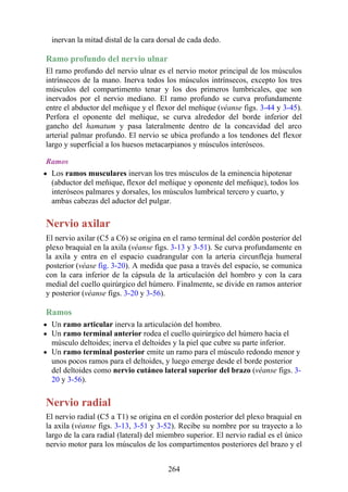 inervan la mitad distal de la cara dorsal de cada dedo.
Ramo profundo del nervio ulnar
El ramo profundo del nervio ulnar es el nervio motor principal de los músculos
intrínsecos de la mano. Inerva todos los músculos intrínsecos, excepto los tres
músculos del compartimento tenar y los dos primeros lumbricales, que son
inervados por el nervio mediano. El ramo profundo se curva profundamente
entre el abductor del meñique y el flexor del meñique (véanse figs. 3-44 y 3-45).
Perfora el oponente del meñique, se curva alrededor del borde inferior del
gancho del hamatum y pasa lateralmente dentro de la concavidad del arco
arterial palmar profundo. El nervio se ubica profundo a los tendones del flexor
largo y superficial a los huesos metacarpianos y músculos interóseos.
Ramos
Los ramos musculares inervan los tres músculos de la eminencia hipotenar
(abductor del meñique, flexor del meñique y oponente del meñique), todos los
interóseos palmares y dorsales, los músculos lumbrical tercero y cuarto, y
ambas cabezas del aductor del pulgar.
Nervio axilar
El nervio axilar (C5 a C6) se origina en el ramo terminal del cordón posterior del
plexo braquial en la axila (véanse figs. 3-13 y 3-51). Se curva profundamente en
la axila y entra en el espacio cuadrangular con la arteria circunfleja humeral
posterior (véase fig. 3-20). A medida que pasa a través del espacio, se comunica
con la cara inferior de la cápsula de la articulación del hombro y con la cara
medial del cuello quirúrgico del húmero. Finalmente, se divide en ramos anterior
y posterior (véanse figs. 3-20 y 3-56).
Ramos
Un ramo articular inerva la articulación del hombro.
Un ramo terminal anterior rodea el cuello quirúrgico del húmero hacia el
músculo deltoides; inerva el deltoides y la piel que cubre su parte inferior.
Un ramo terminal posterior emite un ramo para el músculo redondo menor y
unos pocos ramos para el deltoides, y luego emerge desde el borde posterior
del deltoides como nervio cutáneo lateral superior del brazo (véanse figs. 3-
20 y 3-56).
Nervio radial
El nervio radial (C5 a T1) se origina en el cordón posterior del plexo braquial en
la axila (véanse figs. 3-13, 3-51 y 3-52). Recibe su nombre por su trayecto a lo
largo de la cara radial (lateral) del miembro superior. El nervio radial es el único
nervio motor para los músculos de los compartimentos posteriores del brazo y el
264
 