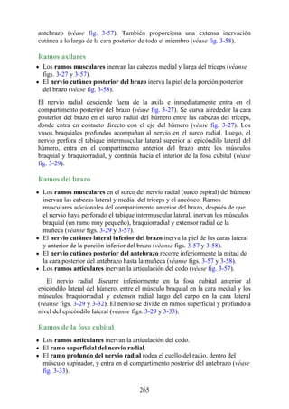 antebrazo (véase fig. 3-57). También proporciona una extensa inervación
cutánea a lo largo de la cara posterior de todo el miembro (véase fig. 3-58).
Ramos axilares
Los ramos musculares inervan las cabezas medial y larga del tríceps (véanse
figs. 3-27 y 3-57).
El nervio cutáneo posterior del brazo inerva la piel de la porción posterior
del brazo (véase fig. 3-58).
El nervio radial desciende fuera de la axila e inmediatamente entra en el
compartimento posterior del brazo (véase fig. 3-27). Se curva alrededor la cara
posterior del brazo en el surco radial del húmero entre las cabezas del tríceps,
donde entra en contacto directo con el eje del húmero (véase fig. 3-27). Los
vasos braquiales profundos acompañan al nervio en el surco radial. Luego, el
nervio perfora el tabique intermuscular lateral superior al epicóndilo lateral del
húmero, entra en el compartimento anterior del brazo entre los músculos
braquial y braquiorradial, y continúa hacia el interior de la fosa cubital (véase
fig. 3-29).
Ramos del brazo
Los ramos musculares en el surco del nervio radial (surco espiral) del húmero
inervan las cabezas lateral y medial del tríceps y el ancóneo. Ramos
musculares adicionales del compartimento anterior del brazo, después de que
el nervio haya perforado el tabique intermuscular lateral, inervan los músculos
braquial (un ramo muy pequeño), braquiorradial y extensor radial de la
muñeca (véanse figs. 3-29 y 3-57).
El nervio cutáneo lateral inferior del brazo inerva la piel de las caras lateral
y anterior de la porción inferior del brazo (véanse figs. 3-57 y 3-58).
El nervio cutáneo posterior del antebrazo recorre inferiormente la mitad de
la cara posterior del antebrazo hasta la muñeca (véanse figs. 3-57 y 3-58).
Los ramos articulares inervan la articulación del codo (véase fig. 3-57).
El nervio radial discurre inferiormente en la fosa cubital anterior al
epicóndilo lateral del húmero, entre el músculo braquial en la cara medial y los
músculos braquiorradial y extensor radial largo del carpo en la cara lateral
(véanse figs. 3-29 y 3-32). El nervio se divide en ramos superficial y profundo a
nivel del epicóndilo lateral (véanse figs. 3-29 y 3-33).
Ramos de la fosa cubital
Los ramos articulares inervan la articulación del codo.
El ramo superficial del nervio radial.
El ramo profundo del nervio radial rodea el cuello del radio, dentro del
músculo supinador, y entra en el compartimento posterior del antebrazo (véase
fig. 3-33).
265
 