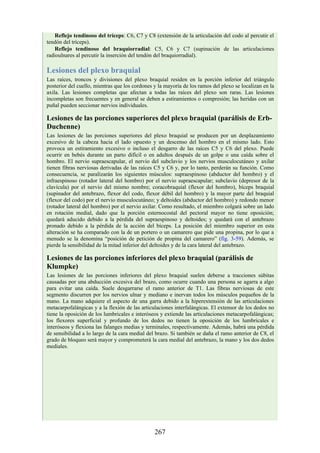Reflejo tendinoso del tríceps: C6, C7 y C8 (extensión de la articulación del codo al percutir el
tendón del tríceps).
Reflejo tendinoso del braquiorradial: C5, C6 y C7 (supinación de las articulaciones
radioulnares al percutir la inserción del tendón del braquiorradial).
Lesiones del plexo braquial
Las raíces, troncos y divisiones del plexo braquial residen en la porción inferior del triángulo
posterior del cuello, mientras que los cordones y la mayoría de los ramos del plexo se localizan en la
axila. Las lesiones completas que afectan a todas las raíces del plexo son raras. Las lesiones
incompletas son frecuentes y en general se deben a estiramientos o compresión; las heridas con un
puñal pueden seccionar nervios individuales.
Lesiones de las porciones superiores del plexo braquial (parálisis de Erb-
Duchenne)
Las lesiones de las porciones superiores del plexo braquial se producen por un desplazamiento
excesivo de la cabeza hacia el lado opuesto y un descenso del hombro en el mismo lado. Esto
provoca un estiramiento excesivo o incluso el desgarro de las raíces C5 y C6 del plexo. Puede
ocurrir en bebés durante un parto difícil o en adultos después de un golpe o una caída sobre el
hombro. El nervio supraescapular, el nervio del subclavio y los nervios musculocutáneo y axilar
tienen fibras nerviosas derivadas de las raíces C5 y C6 y, por lo tanto, perderán su función. Como
consecuencia, se paralizarán los siguientes músculos: supraespinoso (abductor del hombro) y el
infraespinoso (rotador lateral del hombro) por el nervio supraescapular; subclavio (depresor de la
clavícula) por el nervio del mismo nombre; coracobraquial (flexor del hombro), bíceps braquial
(supinador del antebrazo, flexor del codo, flexor débil del hombro) y la mayor parte del braquial
(flexor del codo) por el nervio musculocutáneo; y deltoides (abductor del hombro) y redondo menor
(rotador lateral del hombro) por el nervio axilar. Como resultado, el miembro colgará sobre un lado
en rotación medial, dado que la porción esternocostal del pectoral mayor no tiene oposición;
quedará aducido debido a la pérdida del supraespinoso y deltoides; y quedará con el antebrazo
pronado debido a la pérdida de la acción del bíceps. La posición del miembro superior en esta
alteración se ha comparado con la de un portero o un camarero que pide una propina, por lo que a
menudo se la denomina “posición de petición de propina del camarero” (fig. 3-59). Además, se
pierde la sensibilidad de la mitad inferior del deltoides y de la cara lateral del antebrazo.
Lesiones de las porciones inferiores del plexo braquial (parálisis de
Klumpke)
Las lesiones de las porciones inferiores del plexo braquial suelen deberse a tracciones súbitas
causadas por una abducción excesiva del brazo, como ocurre cuando una persona se agarra a algo
para evitar una caída. Suele desgarrarse el ramo anterior de T1. Las fibras nerviosas de este
segmento discurren por los nervios ulnar y mediano e inervan todos los músculos pequeños de la
mano. La mano adquiere el aspecto de una garra debido a la hiperextensión de las articulaciones
metacarpofalángicas y a la flexión de las articulaciones interfalángicas. El extensor de los dedos no
tiene la oposición de los lumbricales e interóseos y extiende las articulaciones metacarpofalángicas;
los flexores superficial y profundo de los dedos no tienen la oposición de los lumbricales e
interóseos y flexiona las falanges medias y terminales, respectivamente. Además, habrá una pérdida
de sensibilidad a lo largo de la cara medial del brazo. Si también se daña el ramo anterior de C8, el
grado de bloqueo será mayor y comprometerá la cara medial del antebrazo, la mano y los dos dedos
mediales.
267
 