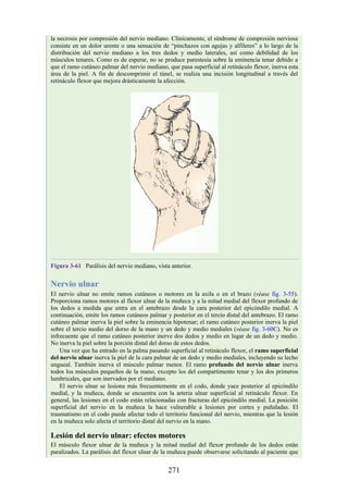 la necrosis por compresión del nervio mediano. Clínicamente, el síndrome de compresión nerviosa
consiste en un dolor urente o una sensación de “pinchazos con agujas y alfileres” a lo largo de la
distribución del nervio mediano a los tres dedos y medio laterales, así como debilidad de los
músculos tenares. Como es de esperar, no se produce parestesia sobre la eminencia tenar debido a
que el ramo cutáneo palmar del nervio mediano, que pasa superficial al retináculo flexor, inerva esta
área de la piel. A fin de descomprimir el túnel, se realiza una incisión longitudinal a través del
retináculo flexor que mejora drásticamente la afección.
Figura 3-61 Parálisis del nervio mediano, vista anterior.
Nervio ulnar
El nervio ulnar no emite ramos cutáneos o motores en la axila o en el brazo (véase fig. 3-55).
Proporciona ramos motores al flexor ulnar de la muñeca y a la mitad medial del flexor profundo de
los dedos a medida que entra en el antebrazo desde la cara posterior del epicóndilo medial. A
continuación, emite los ramos cutáneos palmar y posterior en el tercio distal del antebrazo. El ramo
cutáneo palmar inerva la piel sobre la eminencia hipotenar; el ramo cutáneo posterior inerva la piel
sobre el tercio medio del dorso de la mano y un dedo y medio mediales (véase fig. 3-60C). No es
infrecuente que el ramo cutáneo posterior inerve dos dedos y medio en lugar de un dedo y medio.
No inerva la piel sobre la porción distal del dorso de estos dedos.
Una vez que ha entrado en la palma pasando superficial al retináculo flexor, el ramo superficial
del nervio ulnar inerva la piel de la cara palmar de un dedo y medio mediales, incluyendo su lecho
ungueal. También inerva el músculo palmar menor. El ramo profundo del nervio ulnar inerva
todos los músculos pequeños de la mano, excepto los del compartimento tenar y los dos primeros
lumbricales, que son inervados por el mediano.
El nervio ulnar se lesiona más frecuentemente en el codo, donde yace posterior al epicóndilo
medial, y la muñeca, donde se encuentra con la arteria ulnar superficial al retináculo flexor. En
general, las lesiones en el codo están relacionadas con fracturas del epicóndilo medial. La posición
superficial del nervio en la muñeca la hace vulnerable a lesiones por cortes y puñaladas. El
traumatismo en el codo puede afectar todo el territorio funcional del nervio, mientras que la lesión
en la muñeca solo afecta el territorio distal del nervio en la mano.
Lesión del nervio ulnar: efectos motores
El músculo flexor ulnar de la muñeca y la mitad medial del flexor profundo de los dedos están
paralizados. La parálisis del flexor ulnar de la muñeca puede observarse solicitando al paciente que
271
 