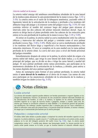 Arteria radial en la mano
La arteria radial emerge del antebrazo enrrollándose alrededor de la cara lateral
de la muñeca para alcanzar la cara posterolateral de la mano (véanse figs. 3-32 y
3-35). La arteria entra en el suelo de la tabaquera anatómica, yaciendo sobre el
ligamento lateral de la articulación de la muñeca y profundo a los tendones del
abductor largo del pulgar y el extensor corto del pulgar (véase fig. 3-35). El vaso
continúa inferior al tendón del extensor largo del pulgar para alcanzar el
intervalo entre las dos cabezas del primer músculo interóseo dorsal. Aquí, la
arteria se dirige hacia el plano profundo entre las cabezas de los músculos para
entrar en la cara profunda de la palma de la mano (véanse figs. 3-35 y 3-45).
Al entrar en la palma, la arteria radial se curva medialmente entre las cabezas
oblicua y transversa del aductor del pulgar y continúa como el arco palmar
profundo (véanse figs. 3-44 y 3-45). Dicho arco se curva medialmente profundo
a los tendones del flexor largo y superficial a los huesos metacarpianos y los
músculos interóseos. El arco se completa en la cara medial con la rama palmar
profunda de la arteria ulnar. La curva del arco yace a nivel del borde proximal
del pulgar extendido.
Inmediatamente después de entrar en la palma, la arteria radial da origen a la
arteria radial del índice, que irriga la cara lateral del dedo índice, y a la arteria
principal del pulgar, que se divide en dos e irriga las caras lateral y medial del
pulgar. El arco palmar profundo emite ramas proximales, que participan en la
anastomosis alrededor de la articulación de la muñeca, y distales, para unirse a
las ramas digitales del arco palmar superficial.
Antes de sumergirse para formar el arco palmar profundo, la arteria radial
emite el arco dorsal de la muñeca en el dorso de la mano. Las ramas de este
arco participan en las anastomosis alrededor de la articulación de la muñeca y
también irrigan los dedos (véase fig. 3-35).
Notas clínicas
Lesión arterial
Las arterias del miembro superior pueden dañarse con heridas penetrantes o requerir ligadura en las
cirugías de amputación. Gracias a la presencia de una circulación colateral adecuada alrededor de
las articulaciones del hombro, el codo y la muñeca, la ligadura de las arterias principales del
miembro superior no se sigue de necrosis tisular o gangrena, siempre y cuando, claro está, las
arterias que forman la circulación colateral no estén dañadas y la circulación general del paciente
sea satisfactoria. Sin embargo, pueden requerirse días o semanas para que los vasos colaterales se
abran lo suficiente como para que proporcionen, a la porción distal del miembro, el mismo volumen
de sangre que el suministrado previamente por la arteria principal.
Palpación y compresión arterial
El médico debe saber dónde se pueden palpar o comprimir las arterias del miembro superior en una
urgencia. La arteria subclavia, cuando cruza la 1.a costilla para convertirse en la arteria axilar, puede
palparse en la raíz del triángulo posterior del cuello (véase fig. 3-66). Aquí, la arteria puede
comprimirse contra la 1.a costilla para detener una hemorragia mortal. La tercera porción de la
arteria axilar puede notarse en la axila, ya que se localiza anterior al músculo redondo mayor
285
 