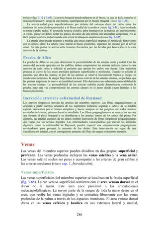 (véanse figs. 3-12 y 3-65). La arteria braquial puede palparse en el brazo, ya que se halla superior al
músculo braquial y, desde la cara lateral, sueperpuesta por el bíceps braquial (véase fig. 3-25).
La arteria radial yace superficialmente por delante del extremo distal del radio, entre los
tendones del músculo braquiorradial y el flexor radial de la muñeca (véase fig. 3-31). Aquí es donde
se toma el pulso radial. Si no puede notarse el pulso, debe intentarse en la muñeca del otro miembro.
A veces, puede ser difícil notar los pulsos en casos de una arteria con anomalías congénitas. No es
fácil palpar la arteria radial cuando esta cruza la tabaquera anatómica (véase fig. 3-105).
La arteria ulnar puede palparse a medida que cruza superficial respecto al retináculo flexor junto
con el nervio ulnar. La arteria yace lateral al hueso pisiforme, separado del mismo por el nervio
ulnar. En este punto, la arteria sufre lesiones frecuentes por las heridas por laceración en la cara
anterior de la muñeca.
Prueba de Allen
La prueba de Allen se usa para determinar la permeabilidad de las arterias ulnar y radial. Con las
manos del paciente apoyadas en las rodillas, deben comprimirse las arterias radiales contra la cara
anterior de cada radio y solicitar al paciente que apriete los puños con fuerza. Esta maniobra
provoca el cierre de los arcos arteriales palmares superficiales y profundos. Cuando se solicita al
paciente que abra las manos, la piel de las palmas se observa inicialmente blanca y, luego, en
condiciones normales, la sangre fluye hacia los arcos a través de las arterias ulnares, lo que hace que
las palmas adquieran de nuevo su tonalidad normal. Ello determina una adecuada permeabilidad de
las arterias ulnares. La permeabilidad de las arterias radiales puede determinarse repitiendo la
prueba, pero esta vez comprimiendo las arterias ulnares en el punto donde yacen laterales a los
huesos pisiformes.
Inervación arterial y enfermedad de Raynaud
Los nervios simpáticos inervan las arterias del miembro superior. Las fibras preganglionares se
originan a partir cuerpos celulares de los segmentos torácicos segundo a octavo de la médula
espinal. Ascienden por el tronco simpático y hacen sinapsis en los ganglios cervicales medios,
cervicales inferiores, primero dorsal o estrellado. Las fibras posganglionares se unen a los nervios
que forman el plexo braquial y se distribuyen a las arterias dentro de los ramos del plexo. Por
ejemplo, las arterias digitales de los dedos reciben inervación de fibras simpáticas posganglionares
que viajan por los nervios digitales. Las enfermedades vasoespásticas que afectan las arteriolas
digitales, como la enfermedad de Raynaud, pueden requerir una simpatectomía preganglionar
cervicodorsal para prevenir la necrosis de los dedos. Esta intervención se sigue de una
vasodilatación arterial, con el consiguiente aumento del flujo de sangre al miembro superior.
Venas
Las venas del miembro superior pueden dividirse en dos grupos: superficial y
profundo. Las venas profundas incluyen las venas satélites y la vena axilar.
Las venas satélite suelen ser pares y acompañar a las arterias de gran calibre y
las arterias medianas (véase cap. 1, Introducción).
Venas superficiales
Las venas superficiales del miembro superior se localizan en la fascia superficial
(fig. 3-68). La red venosa superficial comienza con el arco venoso dorsal en el
dorso de la mano. Este arco yace proximal a las articulaciones
metacarpofalángicas. La mayor parte de la sangre de toda la mano drena en el
arco, que recibe las venas digitales y se comunica libremente con las venas
profundas de la palma a través de los espacios interóseos. El arco venoso dorsal
drena en las venas cefálica y basílica en sus extremos lateral y medial,
286
 