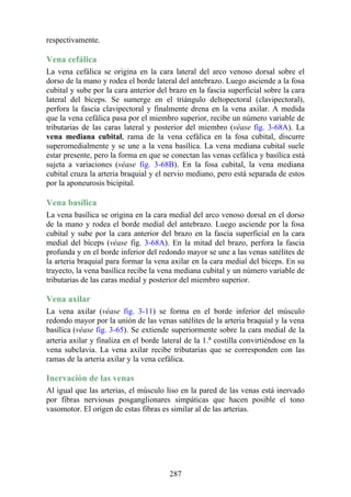 respectivamente.
Vena cefálica
La vena cefálica se origina en la cara lateral del arco venoso dorsal sobre el
dorso de la mano y rodea el borde lateral del antebrazo. Luego asciende a la fosa
cubital y sube por la cara anterior del brazo en la fascia superficial sobre la cara
lateral del bíceps. Se sumerge en el triángulo deltopectoral (clavipectoral),
perfora la fascia clavipectoral y finalmente drena en la vena axilar. A medida
que la vena cefálica pasa por el miembro superior, recibe un número variable de
tributarias de las caras lateral y posterior del miembro (véase fig. 3-68A). La
vena mediana cubital, rama de la vena cefálica en la fosa cubital, discurre
superomedialmente y se une a la vena basílica. La vena mediana cubital suele
estar presente, pero la forma en que se conectan las venas cefálica y basílica está
sujeta a variaciones (véase fig. 3-68B). En la fosa cubital, la vena mediana
cubital cruza la arteria braquial y el nervio mediano, pero está separada de estos
por la aponeurosis bicipital.
Vena basílica
La vena basílica se origina en la cara medial del arco venoso dorsal en el dorso
de la mano y rodea el borde medial del antebrazo. Luego asciende por la fosa
cubital y sube por la cara anterior del brazo en la fascia superficial en la cara
medial del bíceps (véase fig. 3-68A). En la mitad del brazo, perfora la fascia
profunda y en el borde inferior del redondo mayor se une a las venas satélites de
la arteria braquial para formar la vena axilar en la cara medial del bíceps. En su
trayecto, la vena basílica recibe la vena mediana cubital y un número variable de
tributarias de las caras medial y posterior del miembro superior.
Vena axilar
La vena axilar (véase fig. 3-11) se forma en el borde inferior del músculo
redondo mayor por la unión de las venas satélites de la arteria braquial y la vena
basílica (véase fig. 3-65). Se extiende superiormente sobre la cara medial de la
arteria axilar y finaliza en el borde lateral de la 1.a
costilla convirtiéndose en la
vena subclavia. La vena axilar recibe tributarias que se corresponden con las
ramas de la arteria axilar y la vena cefálica.
Inervación de las venas
Al igual que las arterias, el músculo liso en la pared de las venas está inervado
por fibras nerviosas posganglionares simpáticas que hacen posible el tono
vasomotor. El origen de estas fibras es similar al de las arterias.
287
 