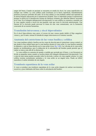 sangre del brazo. Cuando un paciente se encuentra en estado de shock, las venas superficiales no
siempre son visibles. La vena cefálica suele localizarse en la fascia superficial, inmediatamente
posterior al proceso estiloides del radio. En la fosa cubital, la vena mediana cubital está separada de
la arteria braquial subyacente por la aponeurosis bicipital. Esto es importante porque la aponeurosis
protege la arteria de la introducción errónea de fármacos irritantes que deberían haberse inyectado
en la vena. En el triángulo deltopectoral (clavipectoral), la vena cefálica se comunica a menudo con
la vena yugular externa a través de una pequeña vena que cruza la clavícula anteriormente. Una
fractura de la clavícula puede provocar la rotura de esta vena comunicante, con la formación
cosecuente de un enorme hematoma.
Transfusión intravenosa y shock hipovolémico
En el shock hipovolémico muy grave, el exceso de tono venoso puede inhibir el flujo sanguíneo
venoso y, por lo tanto, retrasar la entrada de sangre intravenosa en el sistema vascular.
Anatomía del cateterismo de las venas basílica y cefálica
Las venas mediana cubital o basílica son las venas de elección para el cateterismo venoso central, ya
que desde la fosa cubital hasta que la vena basílica alcanza la vena axilar, la vena basílica aumenta
su diámetro y está en línea directa con la vena axilar (véase fig. 3-68). Las válvulas de la vena axilar
pueden ser problemáticas, pero la abducción de la articulación del hombro puede permitir que el
catéter se mueva más allá de la obstrucción.
La vena cefálica no aumenta de tamaño a medida que asciende por el brazo, y con frecuencia se
divide en pequeñas ramas cuando se localiza dentro del triángulo deltopectoral (clavipectoral). Una
o más de estas ramas pueden ascender sobre la clavícula y unirse a la vena yugular externa. La vena
cefálica termina normalmente uniéndose a la vena axilar en un ángulo recto. Puede ser difícil
maniobrar el catéter alrededor de este ángulo.
Trombosis espontánea de la vena axilar
A veces se produce una trombosis espontánea de la vena axilar después de realizar movimientos
excesivos y poco habituales del brazo sobre la articulación del hombro.
289
 