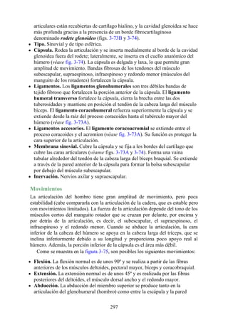 articulares están recubiertas de cartílago hialino, y la cavidad glenoidea se hace
más profunda gracias a la presencia de un borde fibrocartilaginoso
denominado rodete glenoideo (figs. 3-73B y 3-74).
Tipo. Sinovial y de tipo esférica.
Cápsula. Rodea la articulación y se inserta medialmente al borde de la cavidad
glenoidea fuera del rodete; lateralmente, se inserta en el cuello anatómico del
húmero (véase fig. 3-74). La cápsula es delgada y laxa, lo que permite gran
amplitud de movimiento. Bandas fibrosas de los tendones del músculo
subescapular, supraespinoso, infraespinoso y redondo menor (músculos del
manguito de los rotadores) fortalecen la cápsula.
Ligamentos. Los ligamentos glenohumerales son tres débiles bandas de
tejido fibroso que fortalecen la porción anterior de la cápsula. El ligamento
humeral transverso fortalece la cápsula, cierra la brecha entre las dos
tuberosidades y mantiene en posición el tendón de la cabeza larga del músculo
bíceps. El ligamento coracohumeral refuerza superiormente la cápsula y se
extiende desde la raíz del proceso coracoides hasta el tubérculo mayor del
húmero (véase fig. 3-73A).
Ligamentos accesorios. El ligamento coracoacromial se extiende entre el
proceso coracoides y el acromion (véase fig. 3-73A). Su función es proteger la
cara superior de la articulación.
Membrana sinovial. Cubre la cápsula y se fija a los bordes del cartílago que
cubre las caras articulares (véanse figs. 3-73A y 3-74). Forma una vaina
tubular alrededor del tendón de la cabeza larga del bíceps braquial. Se extiende
a través de la pared anterior de la cápsula para formar la bolsa subescapular
por debajo del músculo subescapular.
Inervación. Nervios axilar y supraescapular.
Movimientos
La articulación del hombro tiene gran amplitud de movimiento, pero poca
estabilidad (cabe compararla con la articulación de la cadera, que es estable pero
con movimientos limitados). La fuerza de la articulación depende del tono de los
músculos cortos del manguito rotador que se cruzan por delante, por encima y
por detrás de la articulación, es decir, el subescapular, el supraespinoso, el
infraespinoso y el redondo menor. Cuando se abduce la articulación, la cara
inferior de la cabeza del húmero se apoya en la cabeza larga del tríceps, que se
inclina inferiormente debido a su longitud y proporciona poco apoyo real al
húmero. Además, la porción inferior de la cápsula es el área más débil.
Como se muestra en la figura 3-75, son posibles los siguientes movimientos:
Flexión. La flexión normal es de unos 90º y se realiza a partir de las fibras
anteriores de los músculos deltoides, pectoral mayor, bíceps y coracobraquial.
Extensión. La extensión normal es de unos 45º y es realizada por las fibras
posteriores del deltoides, el músculo dorsal ancho y el redondo mayor.
Abducción. La abducción del miembro superior se produce tanto en la
articulación del glenohumeral (hombro) como entre la escápula y la pared
297
 