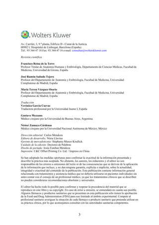 Av. Carrilet, 3, 9.a planta, Edificio D - Ciutat de la Justícia
08902 L’Hospitalet de Llobregat, Barcelona (España)
Tel.: 93 344 47 18 Fax: 93 344 47 16 e-mail: consultas@wolterskluwer.com
Revisión científica
Francisco Reina de la Torre
Profesor Titular de Anatomía Humana y Embriología, Departamento de Ciencias Médicas, Facultad de
Medicina, Universidad de Girona, España
José Ramón Sañudo Tejero
Profesor del Departamento de Anatomía y Embriología, Facultad de Medicina, Universidad
Complutense de Madrid, España
María Teresa Vázquez Osorio
Profesor del Departamento de Anatomía y Embriología, Facultad de Medicina, Universidad
Complutense de Madrid, España
Traducción
Verónica García Cuevas
Traductora profesional por la Universidad Jaume I, España
Gustavo Mezzano
Médico cirujano por la Universidad de Buenas Aires, Argentina
Néstor Zumaya Cárdenas
Médico cirujano por la Universidad Nacional Autónoma de México, México
Dirección editorial: Carlos Mendoza
Editora de desarrollo: Núria Llavina
Gerente de mercadotecnia: Stephanie Manzo Kindlick
Cuidado de la edición: Doctores de Palabras
Diseño de portada: Jesús Esteban Mendoza
Impresión: C&C Offset Printing Co. Ltd. / Impreso en China
Se han adoptado las medidas oportunas para confirmar la exactitud de la información presentada y
describir la práctica más aceptada. No obstante, los autores, los redactores y el editor no son
responsables de los errores u omisiones del texto ni de las consecuencias que se deriven de la aplicación
de la información que incluye, y no dan ninguna garantía, explícita o implícita, sobre la actualidad,
integridad o exactitud del contenido de la publicación. Esta publicación contiene información general
relacionada con tratamientos y asistencia médica que no debería utilizarse en pacientes individuales sin
antes contar con el consejo de un profesional médico, ya que los tratamientos clínicos que se describen
no pueden considerarse recomendaciones absolutas y universales.
El editor ha hecho todo lo posible para confirmar y respetar la procedencia del material que se
reproduce en este libro y su copyright. En caso de error u omisión, se enmendará en cuanto sea posible.
Algunos fármacos y productos sanitarios que se presentan en esta publicación sólo tienen la aprobación
de la Food and Drug Administration (FDA) para uso limitado al ámbito experimental. Compete al
profesional sanitario averiguar la situación de cada fármaco o producto sanitario que pretenda utilizar en
su práctica clínica, por lo que aconsejamos consultar con las autoridades sanitarias competentes.
3
 