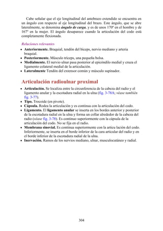 Cabe señalar que el eje longitudinal del antebrazo extendido se encuentra en
un ángulo con respecto al eje longitudinal del brazo. Este ángulo, que se abre
lateralmente, se denomina ángulo de carga, y es de unos 170º en el hombre y de
167º en la mujer. El ángulo desaparece cuando la articulación del codo está
completamente flexionada.
Relaciones relevantes
Anteriormente. Braquial, tendón del bíceps, nervio mediano y arteria
braquial.
Posteriormente. Músculo tríceps, una pequeña bolsa.
Medialmente. El nervio ulnar pasa posterior al epicóndilo medial y cruza el
ligamento colateral medial de la articulación.
Lateralmente Tendón del extensor común y músculo supinador.
Articulación radioulnar proximal
Articulación. Se localiza entre la circunferencia de la cabeza del radio y el
ligamento anular y la escotadura radial en la ulna (fig. 3-78A; véase también
fig. 3-77).
Tipo. Trocoide (en pivote).
Cápsula. Rodea la articulación y es continua con la articulación del codo.
Ligamento. El ligamento anular se inserta en los bordes anterior y posterior
de la escotadura radial en la ulna y forma un collar alrededor de la cabeza del
radio (véase fig. 3-78). Es continuo superiormente con la cápsula de la
articulación del codo. No se fija en el radio.
Membrana sinovial. Es continua superiormente con la articu lación del codo.
Inferiormente, se inserta en el borde inferior de la cara articular del radio y en
el borde inferior de la escotadura radial de la ulna.
Inervación. Ramos de los nervios mediano, ulnar, musculocutáneo y radial.
304
 