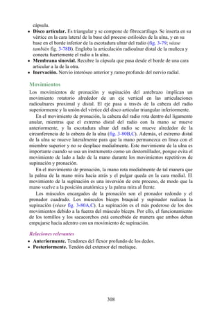 cápsula.
Disco articular. Es triangular y se compone de fibrocartílago. Se inserta en su
vértice en la cara lateral de la base del proceso estiloides de la ulna, y en su
base en el borde inferior de la escotadura ulnar del radio (fig. 3-79; véase
también fig. 3-78B). Engloba la articulación radioulnar distal de la muñeca y
conecta fuertemente el radio a la ulna.
Membrana sinovial. Recubre la cápsula que pasa desde el borde de una cara
articular a la de la otra.
Inervación. Nervio interóseo anterior y ramo profundo del nervio radial.
Movimientos
Los movimientos de pronación y supinación del antebrazo implican un
movimiento rotatorio alrededor de un eje vertical en las articulaciones
radioulnares proximal y distal. El eje pasa a través de la cabeza del radio
superiormente y la unión del vértice del disco articular triangular inferiormente.
En el movimiento de pronación, la cabeza del radio rota dentro del ligamento
anular, mientras que el extremo distal del radio con la mano se mueve
anteriormente, y la escotadura ulnar del radio se mueve alrededor de la
circunferencia de la cabeza de la ulna (fig. 3-80B,C). Además, el extremo distal
de la ulna se mueve lateralmente para que la mano permanezca en línea con el
miembro superior y no se desplace medialmente. Este movimiento de la ulna es
importante cuando se usa un instrumento como un destornillador, porque evita el
movimiento de lado a lado de la mano durante los movimientos repetitivos de
supinación y pronación.
En el movimiento de pronación, la mano rota medialmente de tal manera que
la palma de la mano mira hacia atrás y el pulgar queda en la cara medial. El
movimiento de la supinación es una inversión de este proceso, de modo que la
mano vuelve a la posición anatómica y la palma mira al frente.
Los músculos encargados de la pronación son el pronador redondo y el
pronador cuadrado. Los músculos bíceps braquial y supinador realizan la
supinación (véase fig. 3-80A,C). La supinación es el más poderoso de los dos
movimientos debido a la fuerza del músculo bíceps. Por ello, el funcionamiento
de los tornillos y los sacacorchos está concebido de manera que ambos deban
empujarse hacia adentro con un movimiento de supinación.
Relaciones relevantes
Anteriormente. Tendones del flexor profundo de los dedos.
Posteriormente. Tendón del extensor del meñique.
308
 