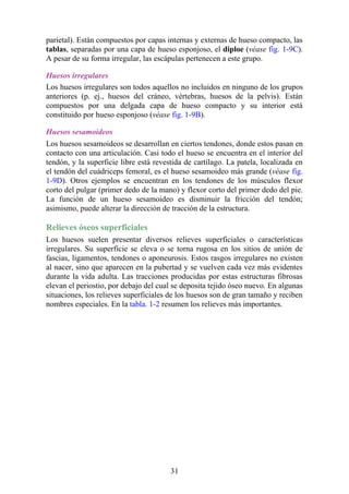 parietal). Están compuestos por capas internas y externas de hueso compacto, las
tablas, separadas por una capa de hueso esponjoso, el diploe (véase fig. 1-9C).
A pesar de su forma irregular, las escápulas pertenecen a este grupo.
Huesos irregulares
Los huesos irregulares son todos aquellos no incluidos en ninguno de los grupos
anteriores (p. ej., huesos del cráneo, vértebras, huesos de la pelvis). Están
compuestos por una delgada capa de hueso compacto y su interior está
constituido por hueso esponjoso (véase fig. 1-9B).
Huesos sesamoideos
Los huesos sesamoideos se desarrollan en ciertos tendones, donde estos pasan en
contacto con una articulación. Casi todo el hueso se encuentra en el interior del
tendón, y la superficie libre está revestida de cartílago. La patela, localizada en
el tendón del cuádriceps femoral, es el hueso sesamoideo más grande (véase fig.
1-9D). Otros ejemplos se encuentran en los tendones de los músculos flexor
corto del pulgar (primer dedo de la mano) y flexor corto del primer dedo del pie.
La función de un hueso sesamoideo es disminuir la fricción del tendón;
asimismo, puede alterar la dirección de tracción de la estructura.
Relieves óseos superficiales
Los huesos suelen presentar diversos relieves superficiales o características
irregulares. Su superficie se eleva o se torna rugosa en los sitios de unión de
fascias, ligamentos, tendones o aponeurosis. Estos rasgos irregulares no existen
al nacer, sino que aparecen en la pubertad y se vuelven cada vez más evidentes
durante la vida adulta. Las tracciones producidas por estas estructuras fibrosas
elevan el periostio, por debajo del cual se deposita tejido óseo nuevo. En algunas
situaciones, los relieves superficiales de los huesos son de gran tamaño y reciben
nombres especiales. En la tabla. 1-2 resumen los relieves más importantes.
31
 